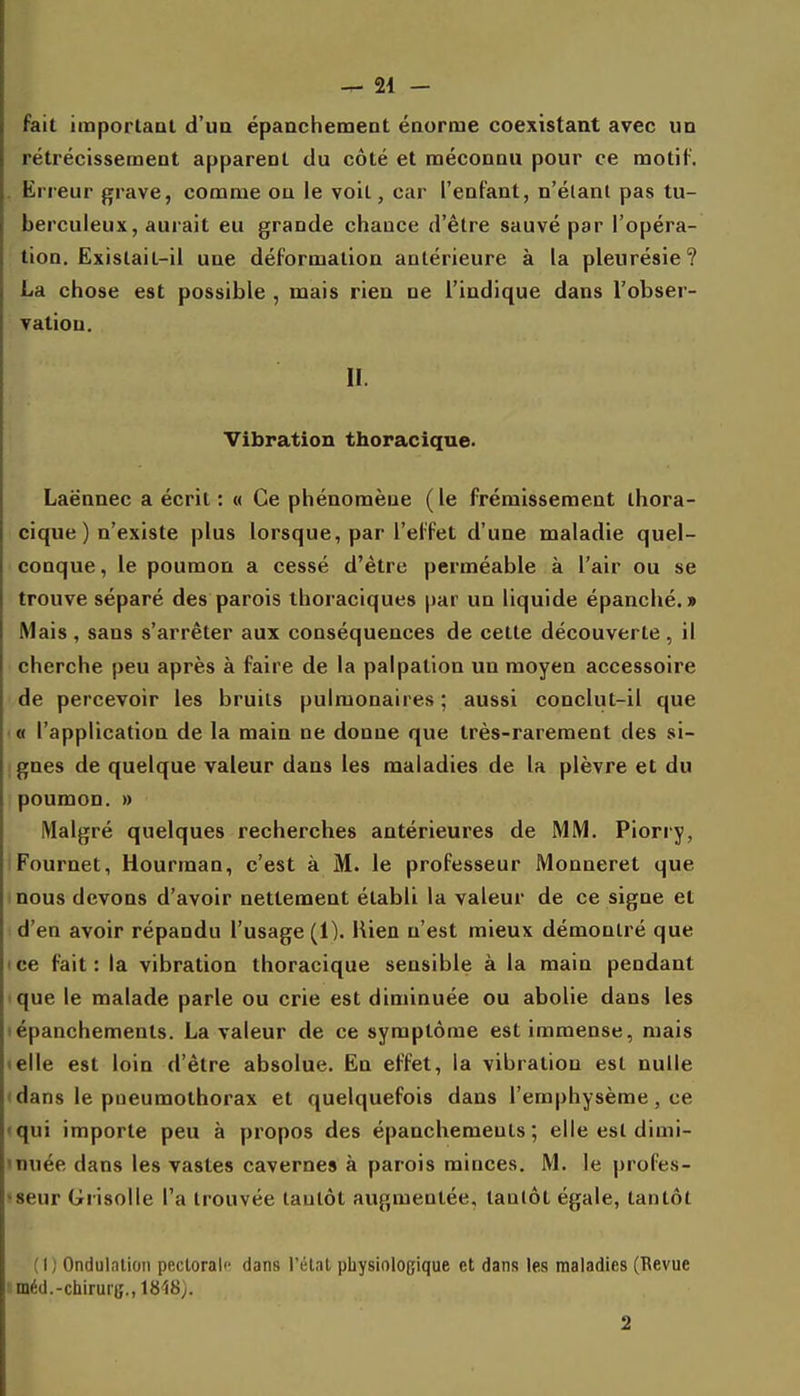 fait important d'ua épanchemeDt énorme coexistant avec un rétrécissement apparent du côté et méconnu pour ce motif. . Erreur grave, comme ou le voit, car l'enfant, n'élanl pas tu- berculeux, aurait eu grande chance d'être sauvé par l'opéra- tion. Existait-il une déformation antérieure à la pleurésie? La chose est possible , mais rien ne l'indique dans l'obser- vation. II. Vibration thoracique. Laënnec a écrit : « Ce phénomène ( le frémissement thora- cique ) n'existe plus lorsque, par l'effet d'une maladie quel- conque, le poumon a cessé d'être perméable à l'air ou se trouve séparé des parois ihoraciques par un liquide épanché.» Mais, sans s'arrêter aux conséquences de cette découverte , il cherche peu après à faire de la palpation un moyen accessoire de percevoir les bruits pulmonaires ; aussi conclut-il que •« l'application de la main ne donne que très-rarement des si- gnes de quelque valeur dans les maladies de la plèvre et du poumon. » Malgré quelques recherches antérieures de MM. Piorry, Fournet, Hourman, c'est à M. le professeur Monneret que nous devons d'avoir nettement établi la valeur de ce signe et d'en avoir répandu l'usage (1). Uien n'est mieux démontré que ice fait: la vibration thoracique sensible à la main pendant ique le malade parle ou crie est diminuée ou abolie dans les lépanchements. La valeur de ce symptôme est immense, mais telle est loin d'être absolue. En effet, la vibration est nulle • dans le pneumothorax et quelquefois dans l'emphysème, ce «qui importe peu à propos des épanchemeuls; elle est dimi- «nuée dans les vastes cavernes à parois minces. M. le profes- !8eur Grisolle l'a trouvée tantôt augmentée, tanlôt égale, tantôt (1) Ondulation pectorale dans l'étal physiologique et dans les maladies (Revue ■ méd.-chiruii;., WtS). 2