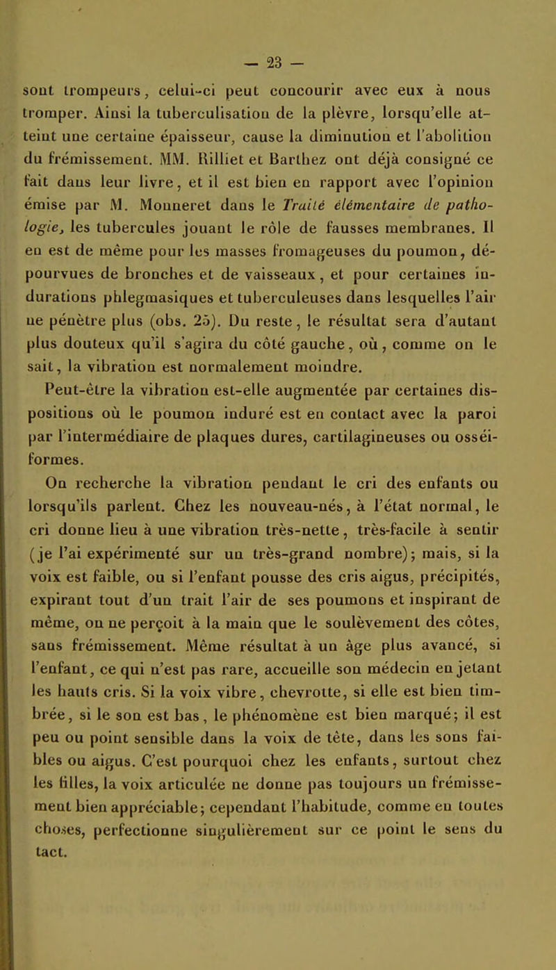 sont trompeurs, celui-ci peut coacourir avec eux à nous tromper. Ainsi la tiiberculisatiou de la plèvre, lorsqu'elle at- teint une certaine épaisseur, cause la diminution et l'abolition du frémissement. MM. llilliet et Barthez ont déjà consigné ce Fait dans leur livre, et il est bien en rapport avec l'opinion émise par M. Monneret dans le Traité élémentaire de patho- logie, les tubercules jouant le rôle de fausses membranes. Il en est de même pour les masses fromageuses du poumon, dé- pourvues de bronches et de vaisseaux, et pour certaines in- durations phlegraasiques et tuberculeuses dans lesquelles l'air ne pénètre plus (obs. 25). Du reste, le résultat sera d'autant plus douteux qu'il s'agira du côté gauche, oii, comme on le sait, la vibration est normalement moindre. Peut-être la vibration est-elle augmentée par certaines dis- positions où le poumon induré est en contact avec la paroi par l'intermédiaire de plaques dures, cartilagineuses ou osséi- formes. On l'echerche la vibration pendant le cri des enfants ou lorsqu'ils parlent. Chez les nouveau-nés, à l'état normal, le cri donne lieu à une vibration très-nette, très-facile à sentir (je l'ai expérimenté sur un très-grand nombre); mais, si la voix est faible, ou si l'enfant pousse des cris aigus, précipités, expirant tout d'un trait l'air de ses poumons et inspirant de même, on ne perçoit à la main que le soulèvement des côtes, sans frémissement. Même résultat à un âge plus avancé, si l'enfant, ce qui n'est pas rare, accueille son médecin en jetant les hauts cris. Si la voix vibre, chevroite, si elle est bien tim- brée, si le son est bas, le phénomène est bien marqué; il est peu ou point sensible dans la voix de tête, dans les sons fai- bles ou aigus. C'est pourquoi chez les enfants, surtout chez les tilles, la voix articulée ne donne pas toujours un frémisse- ment bien appréciable; cependant l'habitude, comme eu toutes cho.ses, perfectionne singulièrement sur ce point le sens du tact.