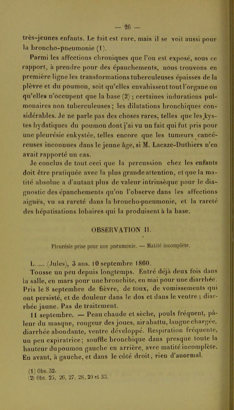— % - très-jeunes enfants. Le fait est rare, mais il se voit aussi pour la broncho-pneumonie (1). Parmi les affections clironiqnes que l'on est exposé, sous ce rapport, à prendre pour des épauchemenis, nous trouvons en première ligne les transformations tuberculeuses épaisses de la plèvre et du poumon, soit qu'elles envahissent tout l'organe ou qu'elles n'occupent que la base (2) ; certaines indurations pul- monaires non tuberculeuses; les dilatations bronchiques con- sidérables. Je ne parle pas des choses rares, telles que les^by's- tes liydatiques du poumon dont j'ai vu un fait qui fut pris pour une pleurésie enkystée, telles encore que les tumeurs cancé- reuses inconnues dans le jeune âge, si M. Lacaze-Duthiers n'en avait rapporté un cas. ■le conclus de tout ceci que la percussion chez les enfants doit êire pratiquée avec la plus grande attention, et que la ma- tité absolue a d'autant plus de valeur intrinsèque pour le dia- gnostic des épanchements qu'on l'observe dans les affections aiguës, vu sa rareté dans la broncho-pneumonie, et la rareté des hépatisations lobaires qui la produisent à la base. OBSERVATION II. Pleurésie prise pour une pneumonie. — Malilé incomplète. L (Jules), Sans. 10septembre 1860. Tousse un peu depuis longtemps. Entré déjà deux fois dans la salle, en mars pour une bronchite, en mai pour une diarrhée. Pris le 8 septembre de fièvre, de toux, de vomissements qui ont persisté, et de douleur dans le dos et dans le ventre ; diai - rhée jaune. Pas de traitement. 11 septembre. — Peau chaude et sèche, pouls fréquent, pâ- leur du masque, rougeur des joues, air abattu, langue chargée, diarrhée abondante, ventre développé. Respiration fréquente, un peu expiratrice; souffle bronchique dans presque toute la hauteur du poumon gauche en arrière, avec matité incomplète. En avant, à gauche, et dans le côté droit, rien d'anormal. (1) 0bs.32.