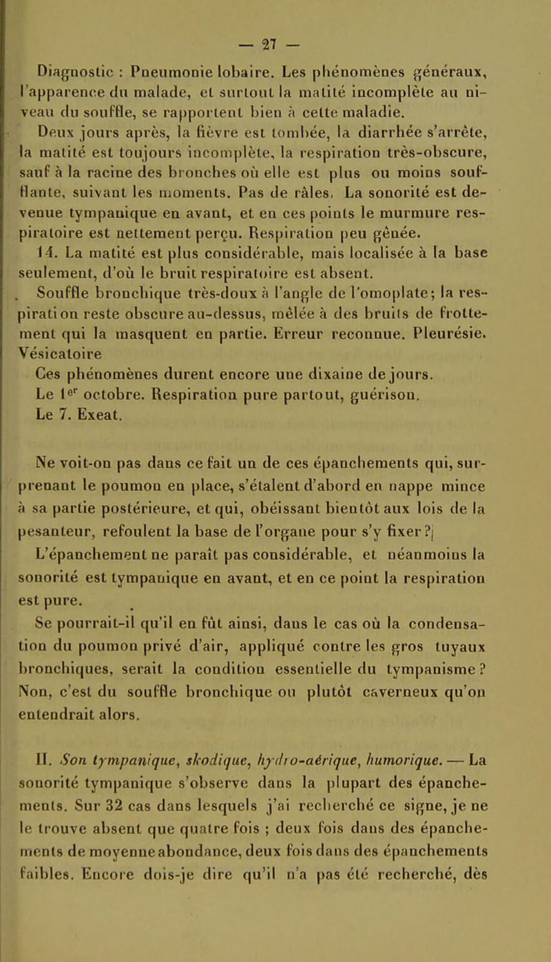 Diagnostic : Pneumonie lobaire. Les phénomènes généraux, l'apparence du malade, el surloul la malité incomplète au ni- veau du souffle, se rapportent bien à cette maladie. Deux jours après, la fièvre est tombée, la diarrhée s'arrête, la matité est toujours incomplète, la respiration très-obscure, sauf à la racine des bronches où elle est plus ou moins souf- flante, suivant les moments. Pas de râles, La sonorité est de- venue tympauique en avant, et en ces points le murmure res- piratoire est nettement perçu. Respiration peu gênée. 14. La matité est plus considérable, mais localisée à la base seulement, d'oii le bruit respiratoire est absent. . Souffle bronchique très-doux à l'angle de l'omoplate; la res- piration reste obscure au-dessus, mêlée à des bruits de frotte- ment qui la masquent en partie. Erreur reconnue. Pleurésie. Vésicatoire Ces phénomènes durent encore une dixaine de jours. Le le octobre. Respiration pure partout, guérison. Le 7. Exeat. Ne voit-on pas dans ce fait un de ces épanchements qui, sur- prenant le poumon en place, s'étalent d'abord en nappe mince à sa partie postérieure, et qui, obéissant bientôt aux lois de la pesanteur, refoulent la base de l'organe pour s'y fixer?] L'épancheraent ne paraît pas considérable, et néanmoins la sonorité est tympanique en avant, et en ce point la respiration est pure. Se pourrait-il qu'il en fût ainsi, dans le cas oii la condensa- tion du poumon privé d'air, appliqué contre les gros tuyaux bronchiques, serait la condition essentielle du tympanisme ? Non, c'est du souffle bronchique ou plutôt caverneux qu'on entendrait alors. II. Son tympanique, skodique, h/iho-aérique, humorique. — La sonorité tympanique s'observe dans la plupart des épanche- ments. Sur 32 cas dans lesquels j'ai recherché ce signe, je ne le trouve absent que quatre fois ; deux fois dans des épanche- ments de raoyenueabondance, deux fois dans des épanchements faibles. Encore dois-je dire qu'il n'a pas été recherché, dès