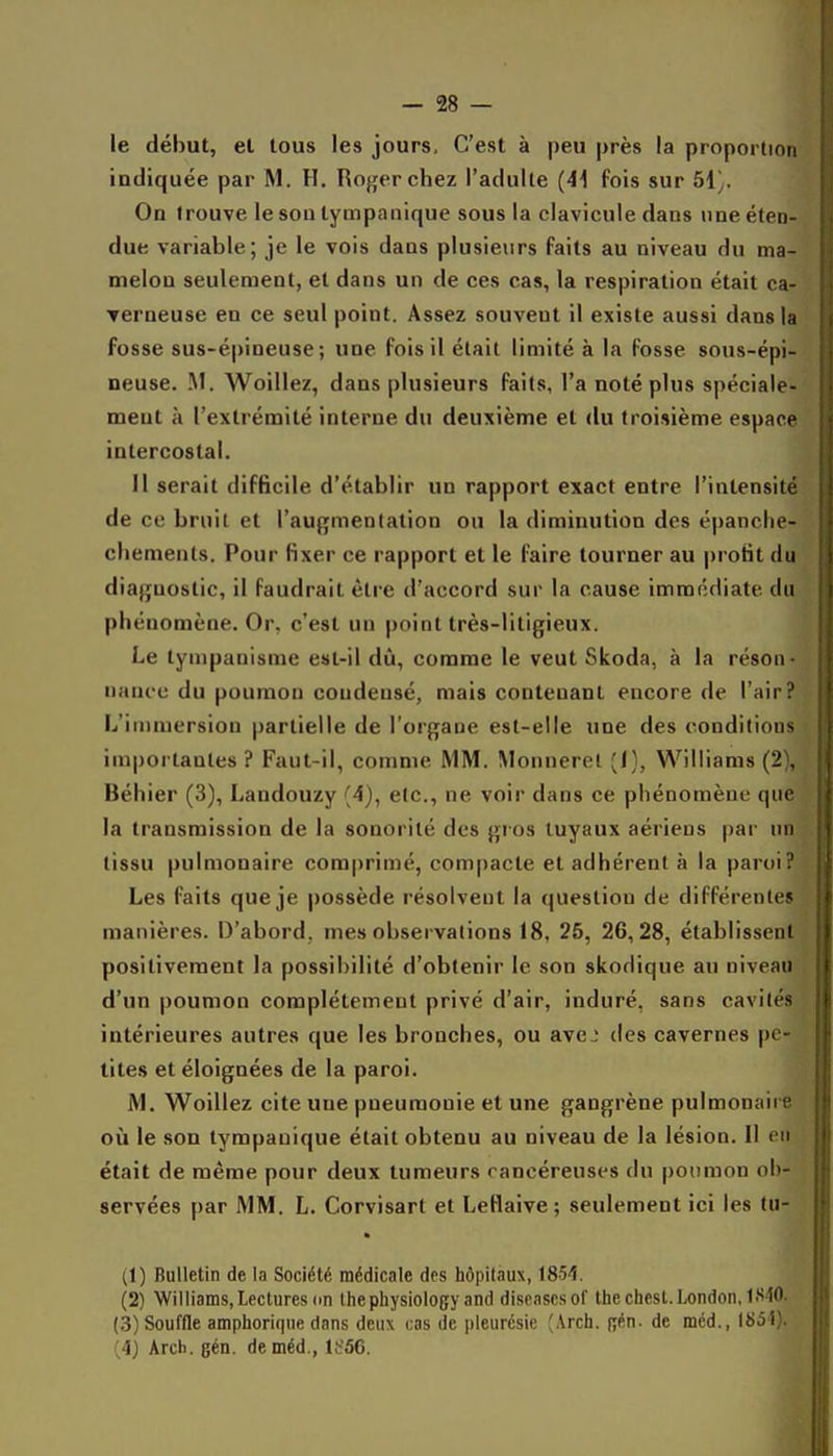 le début, et tous les jours. C'est à peu près la proportion indiquée par M. H, Roger chez l'adulte (4\ fois sur bi]. On trouve le sou tympanique sous la clavicule dans une éten- due variable; je le vois dans plusieurs faits au niveau du ma- melou seulement, et dans un de ces cas, la respiration était ca- Terneuse en ce seul point. Assez souvent il existe aussi dans la fosse sus-épineuse; une fois il était limité à la fosse sous-épi- neuse. M. Woillez, dans plusieurs faits, l'a noté plus spéciale- ment à l'extrémité interne du deuxième et du troisième espace intercostal. Il serait difficile d'établir un rapport exact entre l'intensité de ce bruit et l'augmentation ou la diminution des épanche- chements. Pour fixer ce rapport et le faire tourner au profit du diagnostic, il Faudrait être d'accord sur la cause immédiate du phénomène. Or, c'est un point très-litigieux. Le tympanisme est-il dû, comme le veut Skoda, à la réson- nance du poumon condensé, mais contenant encore de l'air? L'immersion partielle de l'organe est-elle une des conditions importantes ? Faut-il, comme MM. Monnerel (1), Williams (2), Béhier (3), Landouzy (4), etc., ne voir dans ce phénomène que la transmission de la sonorité des gi os tuyaux aériens par un tissu pulmonaire comprimé, compacte et adhérent à la paroi? Les faits que je possède résolvent la question de différentes manières. D'abord, mes observations 18, 25, 26,28, établissent positivement la possibilité d'obtenir le son skodique au niveau d'un poumon complètement privé d'air, induré, sans cavités intérieures autres que les bronches, ou ave.; des cavernes pe- tites et éloignées de la paroi. M. Woillez cite une pneumonie et une gangrène pulmonaire où le son tympanique était obtenu au niveau de la lésion. Il en était de même pour deux tumeurs cancéreuses du poumon ob- servées par MM. L. Corvisart et Lellaive; seulement ici les tu- (1) Bulletin de la Société médicale des hôpitaux, 1854. (2) Williams, Lectures on Ihepliysiology and diseascsof Ihechesl.London, (3) Souffle amphorique dans deux cas de pleurésie ^Arch. pén. de méd., IS51). (4) Arch. gén. de méd., lt'56.