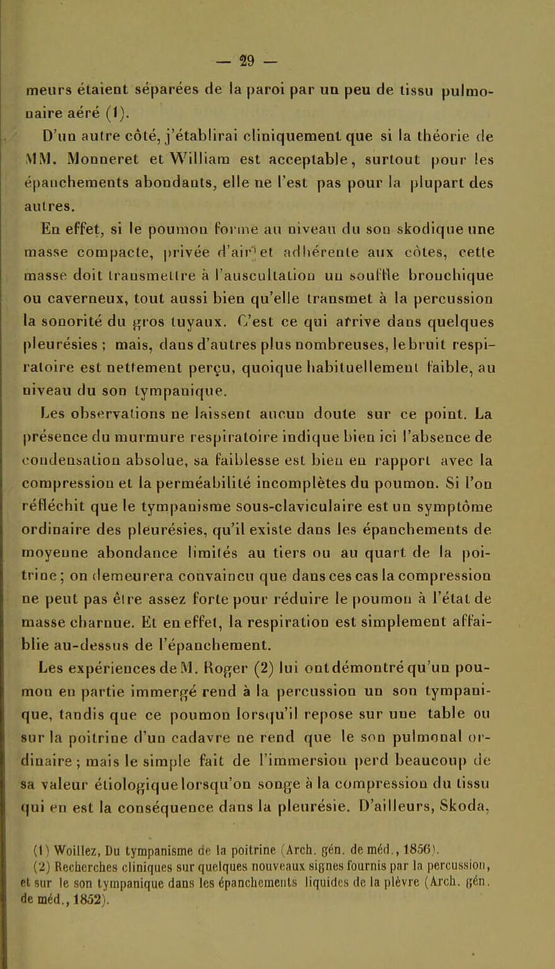 meurs étaient séparées de la paroi par un peu de tissu pulmo- naire aéré (1). D'un autre côté, j'établirai cliniquemenl que si la théorie de MM. Wonneret et William est acceptable, surtout pour les épaiicheraents abondants, elle ne l'est pas pour la plupart des autres. En effet, si le poumon forme au niveau du son skodiqueune masse compacte, privée d'air|et adliérenle aux côtes, cette masse doit transmettre à l'auscullatiou un souille bronchique ou caverneux, tout aussi bien qu'elle transmet à la percussion la sonorité du gros tuyaux. C'est ce qui arrive dans quelques pleurésies; mais, dans d'autres plus nombreuses, le bruit respi- ratoire est nettement perçu, quoique habiluellemenl faible, au niveau du son lympanique. Les observations ne laissent aucun doute sur ce point. La présence du murmure respiratoire indique bien ici l'absence de condeusaliou absolue, sa faiblesse est bien eu l'apport avec la compression et la perméabilité incomplètes du poumon. Si l'on réfléchit que le tympanisme sous-claviculaire est un symptôme ordinaire des pleurésies, qu'il existe dans les épanchements de moyenne abondance limités au tiers ou au quart de la poi- trine ; on demeurera convaincu que dans ces cas la compression ne peut pas être assez forte pour réduire le poumon à l'état de masse charnue. Et en effet, la respiration est simplement affai- blie au-dessus de l'épanchement. Les expériences de M. Koger (2) lui ontdémontré qu'un pou- mon en partie immergé rend à la percussion un son tympani- que, tandis que ce poumon lorsqu'il repose sur une table ou sur la poitrine d'un cadavre ne rend que le son pulmonal or- dinaire; mais le simple fait de l'immersion perd beaucoup de sa valeur éliologiquelorsqu'on songe à la compression du tissu qui en est la conséquence dans la pleurésie. D'ailleurs, Skoda, (1) Woillez, Du tympanisme de la poitrine (Arch. gén. de méd., 1856). (2) Rectierches cliniques sur quelques nouveaux signes fournis par la percussion, el sur le son lympanique dans les épanchements liquides de la plèvre (Arcli. (;én. de méd., 1852).