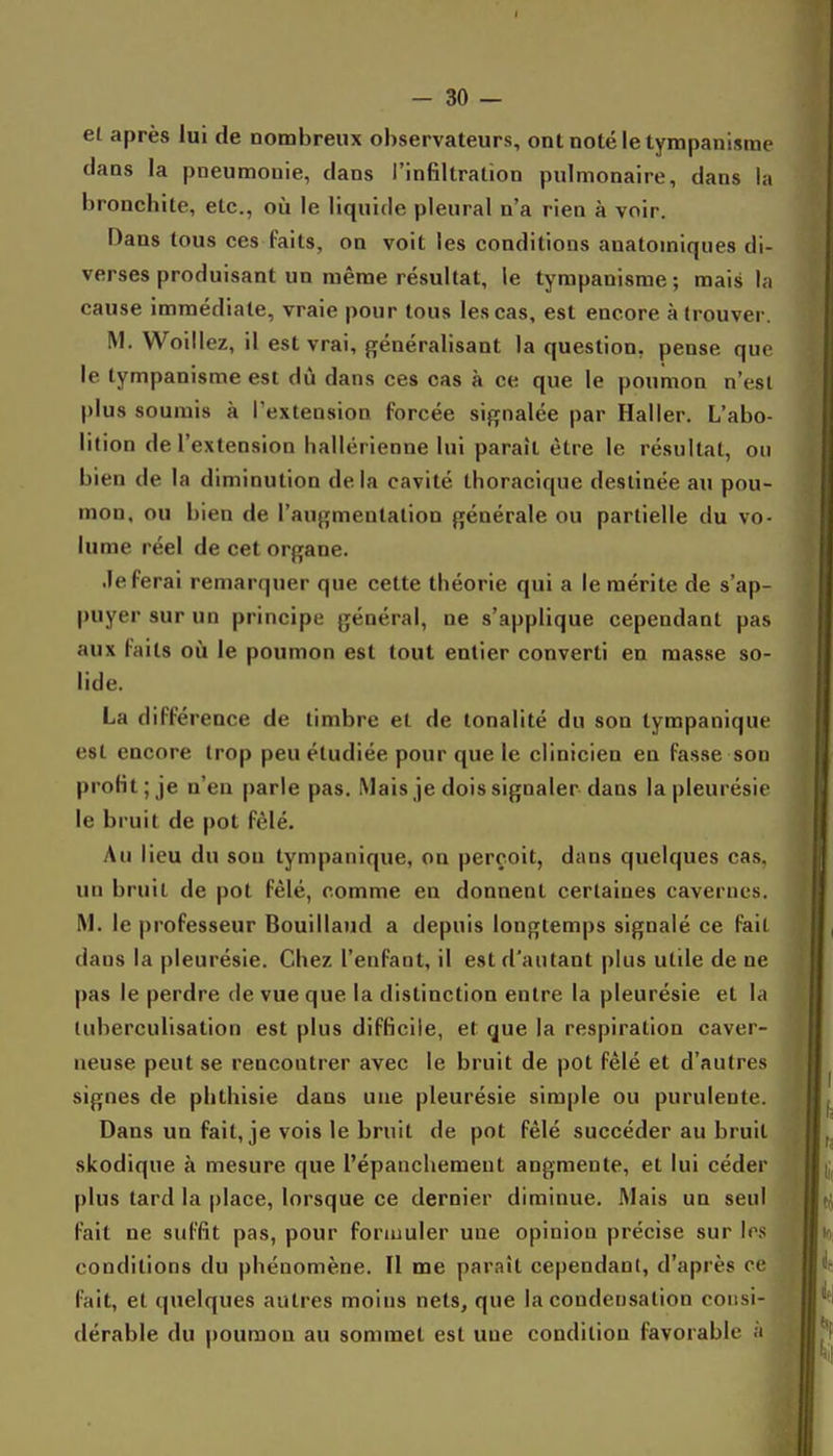 et après lui de nombreux observateurs, ontnotéletympanisme clans la pneumonie, clans l'infiltration pulmonaire, clans la bronchite, etc., où le liquide pleural n'a rien à voir. Dans tous ces faits, on voit les conditions anatomiques di- verses produisant un même résultat, le tympanisme; mais la cause immédiate, vraie pour tous les cas, est encore à trouver. M. Woillez, il est vrai, généralisant la question, pense que le tympanisme est dû dans ces cas à ce que le poumon n'est plus soumis à l'extension forcée signalée par Haller. L'abo- lition de l'extension hallérienue lui paraît être le résultat, ou bien de la diminution delà cavité thoracique destinée au pou- mon, ou bien de l'augmentation générale ou partielle du vo- lume réel de cet organe. .le ferai remarquer que cette théorie qui a le mérite de s'ap- puyer sur un principe général, ne s'applique cependant pas aux faits oii le poumon est tout entier converti en masse so- lide. La différence de timbre et de tonalité du son tympanique est encore trop peu étudiée pour que le clinicien en fasse sou profit; je n'en parle pas. Mais je dois signaler dans la pleurésie le bruit de pot fêlé. Au lieu du sou tympanique, on perçoit, dans quelques cas. un bruit de pot fêlé, comme en donnent certaines cavernes. M. le professeur Bouillaud a depuis longtemps signalé ce fait dans la pleurésie. Chez l'enfant, il est d'autant plus utile de ne pas le perdre de vue que la distinction entre la pleurésie et la tuherculisation est plus difficile, et que la respiration caver- neuse peut se rencontrer avec le bruit de pot fêlé et d'autres signes de phthisie dans une pleurésie simple ou purulente. Dans un fait, je vois le bruit de pot fêlé succéder au bruit skodique à mesure que l'épanchemeut augmente, et lui céder plus tard la place, lorsque ce dernier diminue. Mais un seul fait ne suffit pas, pour foriuuler une opinion précise sur 1rs conditions du phénomène. Il me paraît cependant, d'après ce fait, et quelques autres moins nets, que la condensation consi- dérable du poumon au sommet est une condition favorable ;i