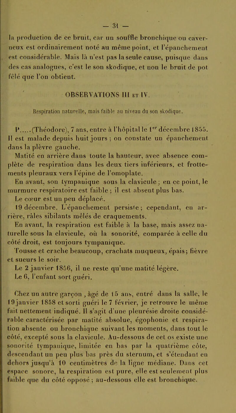 la pi-odiiclion de ce bruit, car un souFfle bronchique ou caver- neux est ordinairement noté au même point, et l'épanchement est considérable. Mais là n'est pas la seule cause, puisque dans des cas analogues, c'est le son skodique, et non le bruit de pot fêlé que l'on obtient. OBSERVATIONS 111 et IV. Respiration naturelle, mais faible au niveau du son skodique. I» (Théodore), 7 ans, entre à l'hôpital le l décembre (855. Il est malade depuis huit jours ; on constate un épanchement dans la plèvre gauche. Matité en arrière dans toute la hauteur, avec absence com- plète de respiration dans les deux tiers inférieurs, et frotte- ments pleuraux vers l'épine de l'omoplate. En avant, son tympauique sous la clavicule; en ce point, le murmure respiratoire est faible; il est absent plus bas. Le cœur est un peu déplacé. 19 décembre. L'épanchement persiste; cependant, en ar- rière, râles sibilants mêlés de craquements. En avant, la respiration est faible à la base, mais assez na- turelle sous la clavicule, où la sonorité, comparée à celle du côté droit, est toujours tympauique. Tousse et crache beaucoup, crachats muqueux, épais; fièvre et sueurs le soir. Le 2 janvier 1856, il ne reste qu'une matité légère. Le 6, l'enfant sort guéri. Chez un autre garçon , âgé de 15 ans, entré dans la salle, le 19 janvier 1858 et sorti guéri le 7 février, je retrouve le même fait nettement indiqué. Il s'agit d'une pleurésie droite considé- rable caractérisée par matité absolue, égophonie et respira- tion absente ou bronchique suivant les moments, dans tout le côté, excepté sous la clavicule. Au-dessous de cet os existe une sonorité tympauique, limitée en bas par la quatrième côte, descendant un peu plus bas près du sternum, et s'étendanl en dehors jusqu'à 10 centimètres do la ligne médiane. Dans cet espace sonore, la respiration est pure, elle est seulement plus faible que du côté opposé ; au-dessous elle est bronchique.