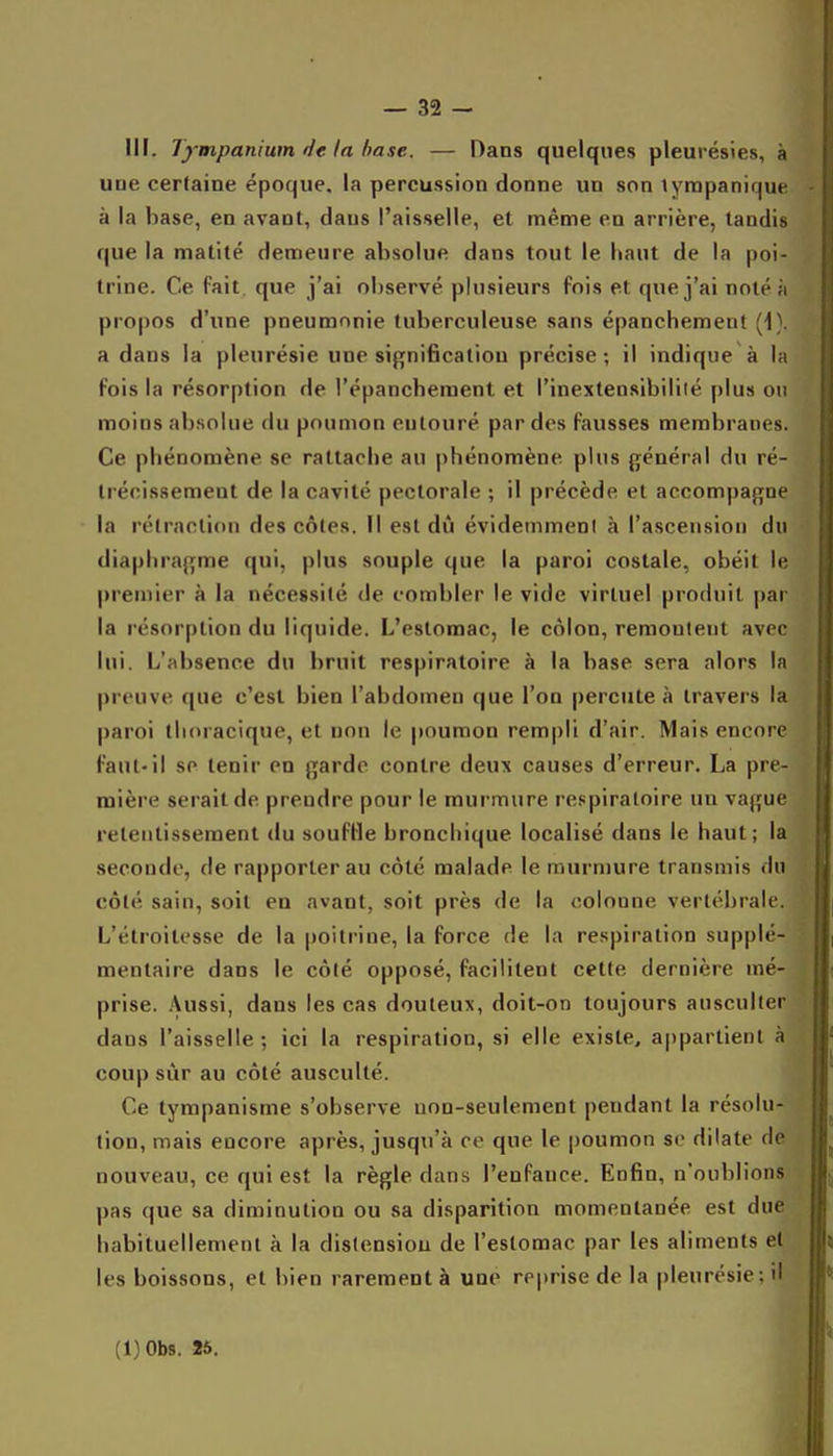 III. Tympanium de la hase. — Dans quelques pleurésies, à une certaine époque, la percussion donne un son tyrapanique à la base, en avant, dans l'aisselle, et même en arrière, tandis que la matité demeure absolue dans tout le haut de la poi- trine. Ce fait que j'ai observé plusieurs fois et que j'ai noté à propos d'une pneumonie tuberculeuse sans épanchement (1). a dans la pleurésie une signification précise; il indique à la fois la résorption de l'épancheraent et l'inexteosibililé plus on moins absolue du poumon entouré par des fausses membranes. Ce phénomène se rattache au |)hénomène plus général du ré- trécissement de la cavité pectorale ; il précède et accompagne la rétraction des côtes. Il est dû évidemment à l'ascension du diaphragme qui, plus souple que la paroi costale, obéit le premier à la nécessité de combler le vide virtuel produit par la résorption du liquide. L'estomac, le côlon, remontent avec lui. L'absence du bruit respiratoire à la base sera alors la preuve que c'est bien l'abdomen que l'on percute à travers la paroi thoracique, et non le jtouraon rempli d'air. Mais encore faut-il se tenir en garde contre deux causes d'erreur. La pre- mière serait de prendre pour le murmure respiratoire un vague retentissement du souffle bronchique localisé dans le haut; la .seconde, de rapporter au côté malade le murmure transmis du côté sain, soit en avant, soit près de la colonne vertébrale. L'étroitesse de la |)oitrine, la force de la respiration supplé- mentaire dans le côté opposé, facilitent cette dernière mé- prise. Aussi, dans les cas douteux, doit-on toujours ausculter dans l'aisselle; ici la respiration, si elle existe, appartient à coup sur au côté ausculté. Ce tympanisme s'observe uon-seulement pendant la résolu- tion, mais encore après, jusqu'à ce que le poumon se dilate de nouveau, ce qui est la règle dans l'enfance. Enfin, n'oublions pas que sa diminution ou sa disparition momentanée est due habituellement à la distension de l'estomac par les aliments et les boissons, et bien rarement à une reprise de la pleurésie; il (l)0b8. 25.