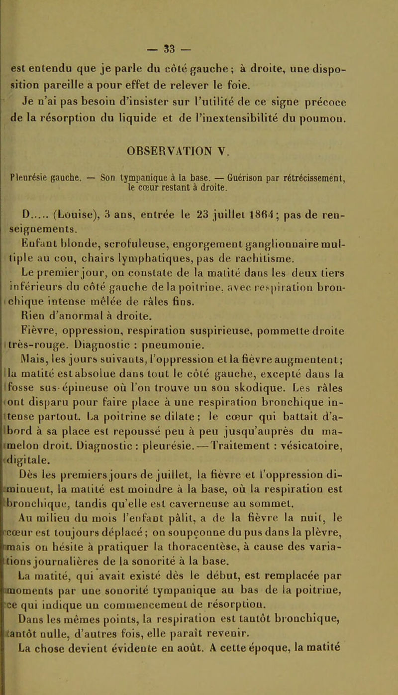 est entendu que je parle du côté gauche ; à droite, une dispo- sition pareille a pour effet de relever le foie. Je n'ai pas besoin d'insister sur l'utilité de ce signe précoce de la résorption du liquide et de l'inextensibilité du poumon. OBSERVATION V. Plenrésie gauche. — Son tympanique à la base. — Guérison par rétrécissemént, le cœur restant à droite. D (Louise), 3 ans, entrée le 23 juillet 1864; pas de ren- seignements. Kufant blonde, scrofuleuse, engorgement ganglionnaire mul- tiple au cou, chairs lymphatiques, pas de rachitisme. Le preraierjour, on constate de la malité dans les deux tiers inférieurs du côté gauche de la poitrine, avec respiration bron- 1 chique intense mêlée de râles fins. Rien d'anormal à droite. Fièvre, oppression, respiration suspirieuse, pommette droite I très-rouge. Diagnostic : pneumonie. Mais, les jours suivants, l'oppression et la fièvre augmentent; ila malité est absolue dans tout le côté gauche, excepté dans la tfosse sus-épineuse où l'on trouve un sou skodique. Les râles (Ont disparu pour faire place à une respiration bronchique in- itense partout. La poitrine se dilate ; le cœur qui battait d'a- Ibord à sa place est repoussé peu à peu jusqu'auprès du ma- tmelon droit. Diagnostic: pleurésie. — Traitement : vésicatoire, (digitale. Dès les premiers jours de juillet, la fièvre et l'oppression di- iiminuent, la malité est moindre à la base, oîi la respiration est Ibronchique, tandis qu'elle est caverneuse au sommet. Au milieu du mois l'enfant pâlit, a de la fièvre la nui(, le icœur est toujours déplacé ; on soupçonne du pus dans la plèvre, nmais on hésite à pratiquer la thoracenlèse, à cause des varia- tions journalières de la sonorité à la base. La malité, qui avait existé dès le début, est remplacée par nnomenls par une sonorité tympanique au bas de la poitrine, ■ce qui indique uu commencemenl de résorption. Dans les mêmes points, la respiration est tantôt bronchique, iantôt nulle, d'autres fois, elle paraît revenir. La chose devient évidente en août. A cette époque, la matilé