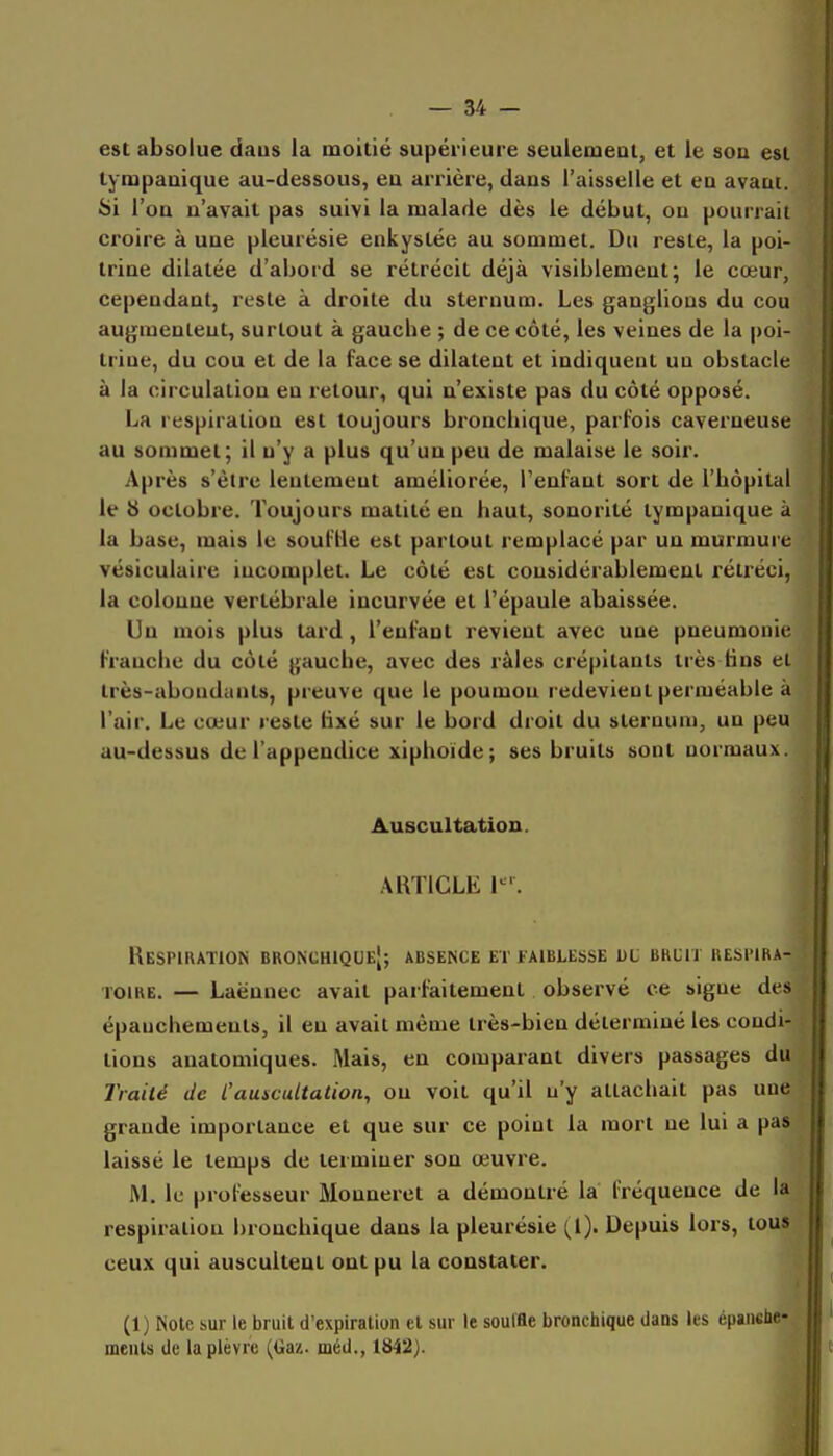 est absolue daus la moitié supérieure seulemeat, et le sou est tympaaique au-dessous, eu arrière, dans l'aisselle et en avaut. Si l'on u'avait pas suivi la malade dès le début, ou pourrait croire à uue pleurésie enkystée au sommet. Du reste, la poi- trine dilatée d'abord se rétrécit déjà visiblement; le cœur, cependant, reste à droite du sternum. Les ganglions du cou augmentent, surtout à gauche ; de ce côté, les veines de la poi- trine, du cou et de la face se dilatent et indiquent un obstacle à la circulation en retour, qui n'existe pas du côté opposé. La respiration est toujours bronchique, parfois caverneuse au sommet; il n'y a plus qu'un peu de malaise le soir. Après s'être lentement améliorée, Tenfant sort de l'hôpital le 8 octobre. Toujours matité en haut, sonorité tympanique à la base, mais le souflie est partout remplacé par un murmure vésiculaire incomplet. Le côté est considérablement rétréci, la colonne vertébrale incurvée et l'épaule abaissée. Un mois plus tard, l'enfant revient avec une pneumonie franche du côté gauche, avec des râles crépitants très fins el très-abondants, preuve que le poumou redevient perméable à l'air. Le cœur reste fixé sur le bord droit du sternum, un peu au-dessus de l'appendice xiphoïde; ses bruits sont normaux. Auscultation. .\RTICLE 1^'. Respiration bronchique; absence et faiblesse ul bruit respira- toire. — Laënnec avait parfaitement observé ce signe des épauchemenls, il en avait même très-bien déterminé les condi- tions anatomiques. Mais, en comparant divers passages du Traité de Causcultation^ on voit qu'il n'y attachait pas une grande importance et que sur ce point la mort ne lui a pas laissé le temps de terminer son œuvre. JM, le professeur Monneret a démontré la fréquence de la respiration bronchique dans la pleurésie Depuis lors, tous ceux qui auscultent ont pu la constater. (1) Note sur le bruit d'expiralion cl sur le souffle bronchique dans les épaushe- meiiU de la plèvre (tia/.. méd., 1842).