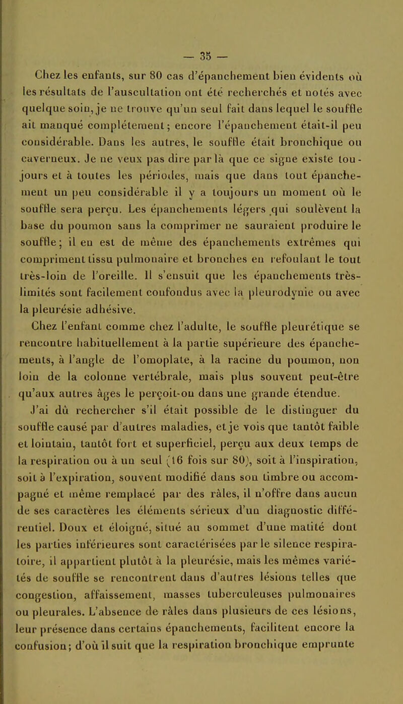 Chez les enfanls, sur 80 cas d'épanchemeat bien évidents où les résultats de l'auscullation ont été recherchés et notés avec quelque soin, je ne trouve qu'un seul fait dans lequel le souffle ait manqué complètement; encore l'épauchement était-il peu considérable. Dans les autres, le souffle était bronchique ou caverneux. Je ne veux pas dire parla que ce signe existe tou- jours et à toutes les périodes, mais que dans tout épanche- meut un peu considérable il y a toujours un moment où le souffle sera perçu. Les épanchements légers qui soulèvent la base du poumon sans la comprimer ne sauraient produire le souffle; il en est de même des épanchements extrêmes qui compriment tissu pulmonaire et bronches en refoulant le tout très-loin de l'oreille. Il s'ensuit que les épanchements très- limités sont facilement confondus avec la pleurodynie ou avec la pleurésie adhésive. Chez l'enfant comme chez l'adulte, le souffle pleurétique se rencontre habituellement à la partie supérieure des épanche- ments, à l'angle de l'omoplate, à la racine du poumon, non loin de la colonne vertébrale, mais plus souvent peut-être qu'aux autres âges le perçoit-on dans une grande étendue. J'ai dû rechercher s'il était possible de le distinguer du souffle causé par d'autres maladies, et je vois que tantôt faible et lointain, tantôt fort et superficiel, perçu aux deux temps de la respiration ou à un seul (16 fois sur 80}, soit à l'inspiration, soit à l'expiration, souvent modifié dans son timbre ou accom- pagné et même remplacé par des râles, il n'offre dans aucun de ses caractères les éléments sérieux d'un diagnostic diffé- rentiel. Doux et éloigné, situé au sommet d'une matité dont les parties inférieures sont caractérisées parle silence respira- toire, il appartient plutôt à la pleurésie, mais les mêmes varié- tés de souffle se rencontrent dans d'autres lésions telles que congestion, affaissement, masses tuberculeuses pulmonaires ou pleurales. L'absence de râles dans plusieurs de ces lésions, leur présence dans certains épanchements, facihtent encore la confusion; d'où îlsuit que la respiration bronchique emprunte