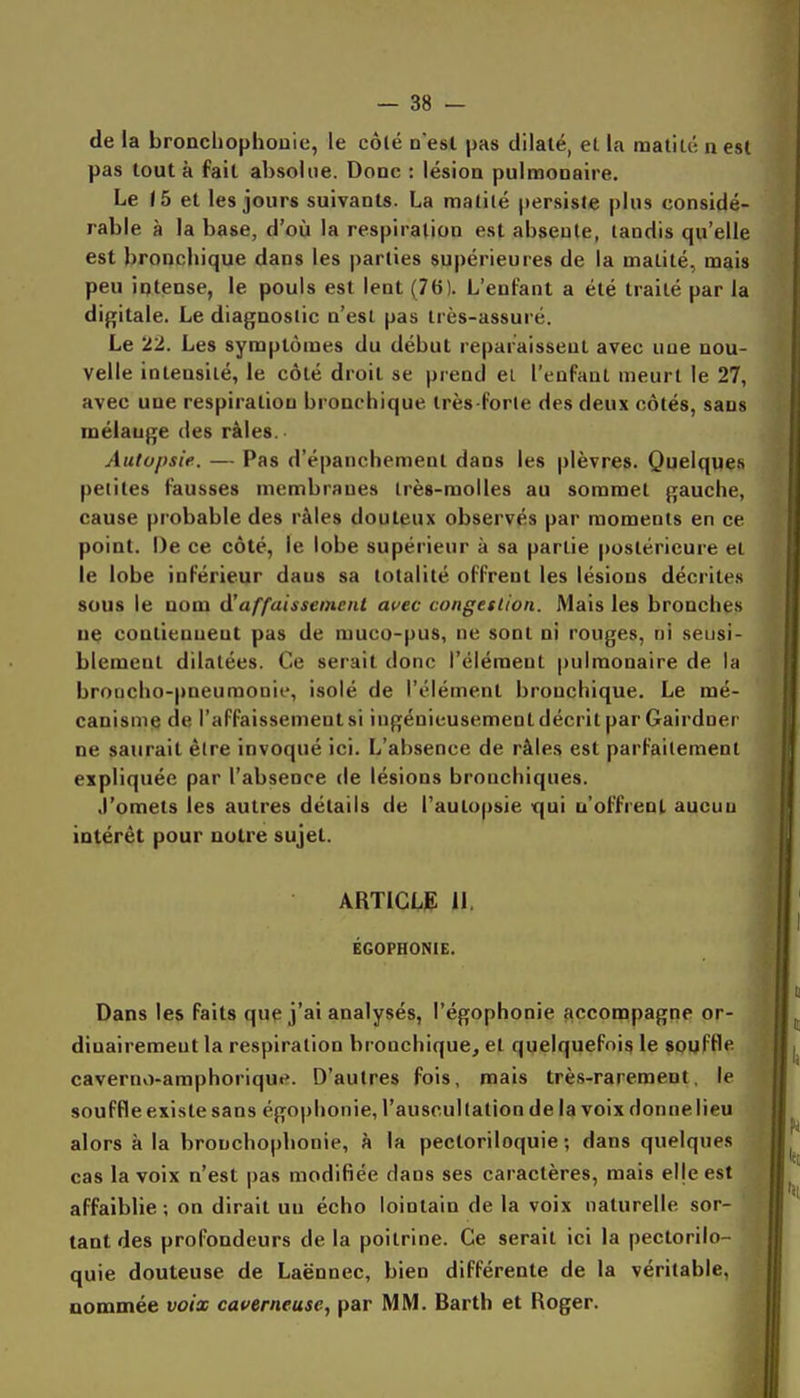 de la broncliophouie, le côlé n'est pas dilaté, el la matilé n esl pas tout à fait absolue. Donc : lésion pulmonaire. Le ib el les jours suivants. La matilé persiste plus considé- rable à la base, d'où la respiration est absente, tandis qu'elle est bronchique dans les parties supérieures de la malité, mais peu iptense, le pouls est lent (76). L'enfant a été traité par la digitale. Le diagnostic n'est pas très-assuré. Le 22. Les symptômes du début reparaissent avec une nou- velle intensité, le côté droit se prend ei l'enfant meurt le 27, avec une respiration bronchique très-forte des deux côtés, sans mélange des râles. Autopsie. — Pas d'épanchement dans les plèvres. Quelques petites fausses membranes très-molles au sommet gauche, cause probable des râles douteux observés par moments en ce point. De ce côté, le lobe supérieur à sa partie postérieure et le lobe inférieur dans sa totalité offrent les lésions décrites sous le nom d'affaissement auec congestion. Mais les bronches ue contiennent pas de muco-pus, ne sont ni rouges, ni seusi- blemeul dilatées. Ce serait donc l'élément pulmonaire de la broncho-pneumonie, isolé de l'élément bronchique. Le mé- canisme de l'affaissement si ingénieusement décrit par Gairdner ne saurait être invoqué ici. L'absence de râles est parfaitement expliquée par l'absence de lésions bronchiques. J'omets les autres détails de l'autopsie qui n'offrent aucun intérêt pour nuire sujet. ARTICLIE 11, ÉGOPHONIE. Dans les faits que j'ai analysés, l'égophonie accompagne or- dinairement la respiration bronchique, et quelquefois le soufHe caverno-amphorique. D'autres fois, mais très-rarement, le souffle existe sans égophonie, l'auscultation delà voix donne lieu alors à la bronchophonie, à la pectoriloquie ; dans quelques cas la voix n'est pas modifiée dans ses caractères, mais eljeest affaiblie ; on dirait un écho lointain de la voix naturelle sor- tant des profondeurs de la poitrine. Ce serait ici la pectorilo- quie douteuse de Laënnec, bien différente de la véritable, nommée voix caverneuse, par MM. Barth et Roger.