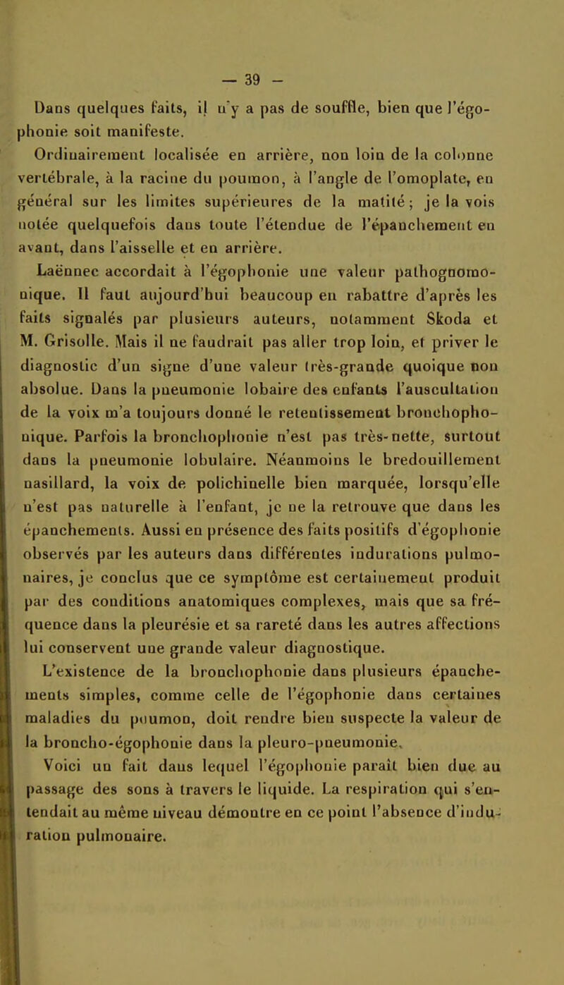 Dans quelques Faits, i| u y a pas de souffle, bien que l'égo- phonie soit manifeste. Ordinairement localisée en arrière, non loin de la colonne vertébrale, à la racine du poumon, à l'angle de l'omoplate, en général sur les limites supérieures de la matilé ; je la vois notée quelquefois dans toute l'étendue de l'épauchement en avant, dans l'aisselle et en arrière. Laënnec accordait à l'égopbonie une valeur palbognorao- nique. Il faut aujourd'hui beaucoup en rabattre d'après les faits signalés par plusieurs auteurs, notamment Skoda et M. Grisolle. Mais 11 ne faudrait pas aller trop loin, et priver le diagnostic d'un signe d'une valeur (rès-grande quoique non absolue. Dans la pneumonie lobaire des enfants l'auscultation de la voix m'a toujours donné le retentissement broncbopho- nique. Parfois la broncliopliooie n'est pas très-nette, surtout dans la pneumonie lobulaire. Néanmoins le bredouillement nasillard, la voix de polichinelle bien marquée, lorsqu'elle n'est pas naturelle k l'enfant, je ne la retrouve que dans les épanchemenls. Aussi en présence des faits positifs d'égophonie observés par les auteurs dans différentes indurations pulmo- naires, jo conclus que ce symptôme est certainement produit par des conditions anatomiques complexes, mais que sa fré- quence dans la pleurésie et sa rareté dans les autres affections lui conservent une grande valeur diagnostique. L'existence de la broncliophonie dans plusieurs épanche- ments simples, comme celle de l'ëgophonie dans certaines maladies du p«)umon, doit rendre bien suspecte la valeur de la broncho-égophonie dans la pleuro-pneumonie. Voici un fait dans lequel l'égophonie parait bien due au passage des sons à travers le liquide. La respiration qui s'eu- lendail au même niveau démontre en ce point l'absence d'indu- ration pulmonaire.