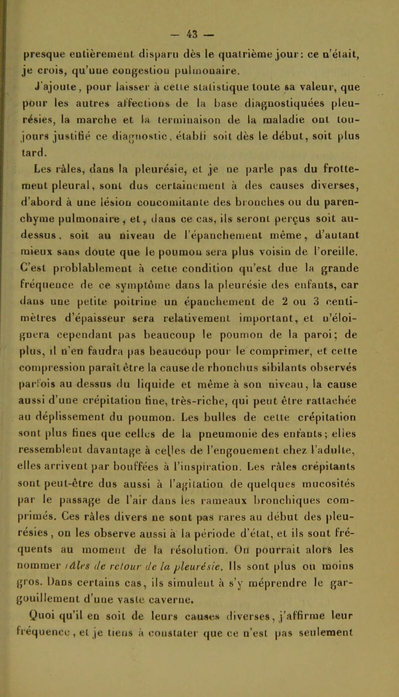 presque entièremeul disparu dès le quatrième jour : ce n'était, je crois, qu'une coagesliou pulmonaire. J'ajoute, pour laisser à celle slalislique toute sa valeur, que pour les autres aFfeclious de la base diagnostiquées pleu- résies, la marche et la terminaison de la maladie ont tou- jours justifié ce diagnostic, établi soit dès le début, soit plus tard. Les râles, dans la pleurésie, et je ne parle pas du frotte- ment pleural, sont dus certainement à des causes diverses, d'abord à une lésion coucomilanle des bronches ou du paren- chyme pulmonaire^ et^ dans ce cas, ils seronl perçus soit au- dessus, soit au niveau de l'épanchenient même, d'autant mieux sans doute que le poumon sera plus voisin de l'oreille. C'est problablement à cetie condition qu'est due la grande fréquence de ce symptôme dans la pleurésie des enfants, car dans une petite poitrine un épanchement de 2 ou 3 centi- mètres d'épaisseur sera relativement important, et u'éloi- guera cependant pas beaucoup le poumon de la paroi; de plus, il n'en faudra pas beaucôup pour le comprimer, et cette compression paraît être la cause de rhonchus sibilants observés parlois au de.ssus du liquide et même à son niveau, la cause aussi d'une crépitation fine, très-riche, qui peut être rattachée au déplissement du poumon. Les bulles de celte crépitation sont plus fines que cellus de la pneumonie des enfants; elles ressemblent davantage à celles de l'engouement chez l'adulte, elles arrivent par bouffées à l'inspiration. Les râles crépitants sont peut-être dus aussi à l'agitation de quelques mucosités par le passage de l'air dans les rameaux bronchiques com- primés. Ces râles divers ne sont pas rares au début des pleu- résies , on les observe aussi à la période d'état, et ils sont fré- quents au moment de la résolution. On pourrait alors les nommer idlcs de retour de la pleurésie. Ils sont plus ou moins gros. Dans certains cas, ils simulent à s'y méprendre le gar- gouillement d'une vaste caverne. Quoi qu'il en soit de leurs causes diverses, j'affirme leur Fréquence, et je tiens à constater que ce n'est pas seulement