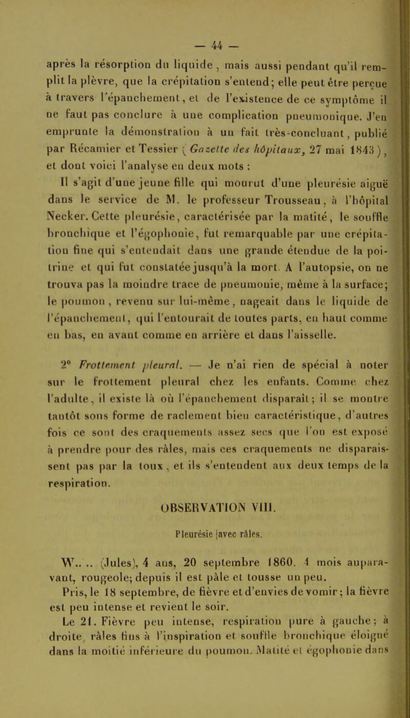 après la résorption du liquide , mais aussi pendant qu'il rem- plit la plèvre, que la crépitation s'entend; elle peut être perçue à travers répauclieinent, et de l'existence de ce sym|)tôme il ne faut pas conclure à une complication pneumonique. J'en emprunte la démonstration à un fait très-concluant, publié par Récamier et Tessier ^ Gazette des hôpitaux, 27 mai 1843 ) , et dont voici l'analyse en deux mots : Il s'agit d'une jeune fille qui mourut d'une pleurésie aiguë dans le service de M. le professeur Trousseau, à l'hôpiial Necker.Cette pleurésie, caractérisée par la matité, le souffle bronchique et l'égoplionie, fut remarquable par une crépita- tion fine qui s'entendait dans une grande étendue de la poi- trine et qui fut constatée jusqu'à la mort. A l'autopsie, on ne trouva pas la moindre trace de pneumonie, même à la surface; le poumon , revenu sur lui-même, nageait dans le liquide de l'épancliemenl, qui l'entourait de toutes parts, en haut comme en bas, en avant comme en arrière et dans l'aisselle. 2° Frottement pleural. — ,Ie n'ai rien de spécial à noter sur le frottement pleural chez les enfants. Comme chez l'adulte, il existe là où l'épanchement disparaît; il se montre tantôt sons forme de raclement bien caractéristique, d'autres fois ce sont des craquements assez secs que l'on est exposé à prendre pour des râles, mais ces craquements ne disparais- sent pas par la toux . et ils s'entendent aux deux temps de la respiration. OBSERVATION Vlll. Pleurésie [avec râles. W.. .. (Jules), 4 ans, 20 septembre 1860. 4 mois aupara- vant, rougeole; depuis il est pâle et tousse un peu. Pris, le 18 septembre, de fièvre et d'envies de vomir ; la fièvre est peu intense et revient le soir. Le 21. Fièvre peu intense, respiration pure à gauche; à droite râles fins à l'inspiration el soufUe bronchique éloigné dans la moitié inférieure du poumon. Matité t l tgoplionie dans