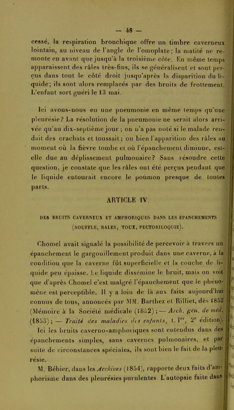 cessé, la respiration bronchique offre un timbre caverneux lointain, au niveau de l'angle de l'omoplate; la matité ne re- monte en avant que jusqu'à la troisième côte. En même temps apparaissent des râles très-fins, ils se généralisent et sont per- çus dans tout le côté droit jusqu'après la disparition du li- quide; ils sont alors remplacés par des bruits de frottement. L'enfant sort guéri le 13 mai. Ici avoDS-DOUs eu une pneumonie en même temps qu'une pleurésie? La résolution de la pneumonie ne serait alors arri- vée qu'au dix-septième jour ; on n'a pas noté si le malade ren- dait des crachats et toussait; ou bien l'apparitioi) des râles au moment où la fièvre tombe et où l'épanchemenl diminue, esl- elle due au déplissement pulmonaire? Sans résoudre cette question, je constate que les râles ont été perçus pendant que le liquide entourait encore le poumon presque de toutes parts. ARTICLE IV. DES BRUITS CAVERNEUX ET AMPHORIQUES DANS LES ÉPANCHEMENTS (SOUFFLE, RALES, TOUX, PECTORILOQUIE). Chôme! avait signalé la possibilité de percevoir à travers un épancliemeut le gargouillement produit dans une caverne, à la condition que la caverne fût superficielle et la couche de li- quide peu épaisse. Le liquide dissémine le bruit, mais on voit que d'après Chomel c'est malgré l'épauchement que le phéno- mène est perceptible. Il y a loin de là aux faits aujourd'hui connus de tous, annoncés par iMM. Barthez et Rilliet, dès 1852 (Mémoire à la Société njédicale {I8i)2) ; — Aich. gén. de méd. (1853); — Traité des maladies des cn/anls, t. I, 2^ édition Ici les bruits caverno-amphoiiques sont entendus dans des épanchements simples, sans cavernes puhnonaires, et par suite de circonstances spéciales, ils sont bien le fait de la pie résïe, M. Béhier, dans les Archives {\%bA), rapporte deux faits d'ani phorisme dans des pleurésies purulentes. L'autopsie faite dan»