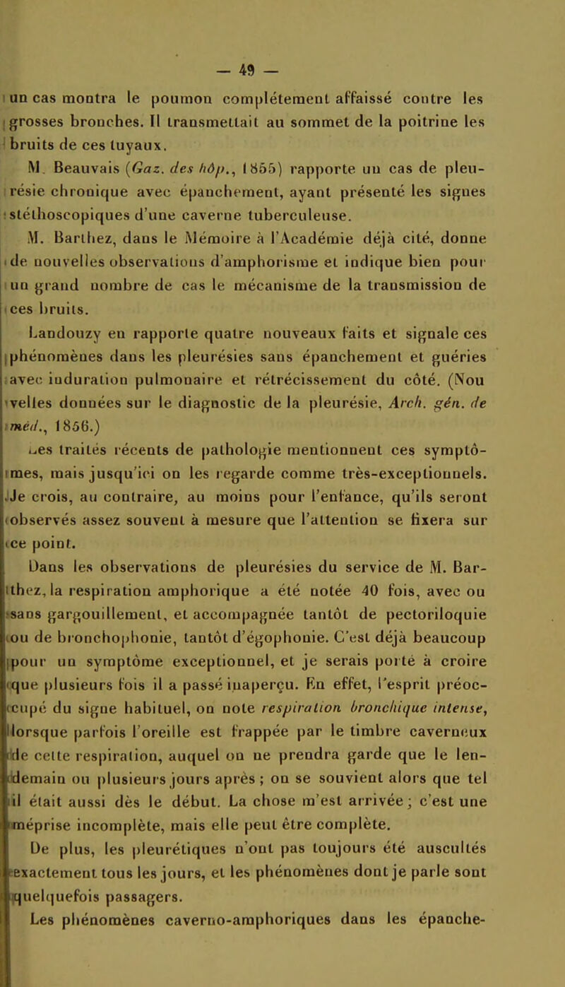 1 un cas montra le poumon complètement affaissé contre les (grosses bronches. Il transmettait au sommet de la poitrine les I bruits de ces tuyaux. M. Beauvais {Gaz. des hd/>., J855) rapporte un cas de pleu- résie chronique avec épancht'ment, ayant présenté les signes • stélhoscopiques d'une caverne tuberculeuse. M. Barlhez, dans le Mémoire à l'Académie déjà cité, donne «de nouvelles observations d'amphorisme et indique bien pour lun grand nombre de cas le mécanisme de la transmission de ices bruits. Landouzy en rapporte quatre nouveaux faits et signale ces [phénomènes dans les pleurésies sans épanchement et guéries ;aveo induration pulmonaire et rétrécissement du côté. (Nou 'velles données sur le diagnostic de la pleurésie, Arch. gén. de iméd.., I85tî.) ues traités récents de pathologie mentionnent ces symptô- tmes, mais jusqu'ici on les regarde comme très-exceptionnels. JJe crois, au contraire, au moins pour l'enfance, qu'ils seront (observés assez souvent à mesure que l'attention se tixera sur ice point. Dans les observations de pleurésies du service de M. Bar- ithez,la respiration amphorique a été notée 40 fois, avec ou .'Sans gargouillement, et accompagnée tantôt de pectoriloquie lou de bi oncho|jhonie, tantôt d'égophonie. C'est déjà beaucoup ipour un symptôme exceptionnel, et je serais porté à croire tque plusieurs fois il a passé inaperçu. Rn effet, l'esprit préoc- (cupé du signe habituel, on note respiration bronchique intense, lorsque parfois l'oreille est frappée par le timbre caverneux We celte respiration, auquel on ne prendra garde que le len- ddemain ou plusieurs jours après ; on se souvient alors que tel lil était aussi dès le début. La chose m'est arrivée; c'est une méprise incomplète, mais elle peut être complète. De plus, les pleurétiques n'ont pas toujours été auscultés sexactement tous les jours, et les phénomènes dont je parle sont quelquefois passagers. Les phénomènes caverno-amphoriques dans les épanche-