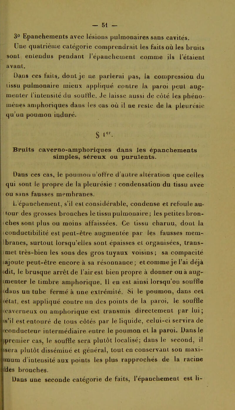 3 Epaacheraents avec lésions pulmonaire» sans cavités. Une quatrième catégorie comprendrait les faits où les bruits sont entendus pendant l'épauchement comme ils l'étaient avant. Dans ces failSj dout je ne parlerai pas, la compression du lissu pulmonaire mieux appliqué contre la paroi peut aug- menter l'intensité du .souille. Je laisse aussi de côté les |>héno- mèues amphoriques dans les cas où il ne reste de la pleurésie qu'un poumon induré. S i- Bruits caverno-amphoriques dans les épanchements simples, séreux ou purulents. Dans ces cas, le poumon u'ol'lre d'autre altération que celles qui sont le propre de la pleurésie : condensation du tissu avec ou sans fausses membranes. L épancliement, s'il est considérable, condense et refoule au- '•our des grosses bronches le tissu pulmonaire; les petitesbron- >che9 sont plus ou moins affaissées. Ce lissu charnu, dout la (Conductibilité est peut-être augmentée par les fausses mem- Ibranes, surtout lorsqu'elles sont épaisses et organisées, trans- met très-bien les sons des gros tuyaux voisins; sa compacité «ajoute peut-être encore à sa résoonance; etcomme je l'ai déjà (dit, le brusque arrêt de l'air est bien propre à donner ou à aug- imenter le timbre amphorique. Il en est ainsi lorsqu'on souffle (dans un tube fermé à une exlrémilé. Si le poumon, dans cet tétat, est appliqué contre un des points de la paroi, le souffle icaverneux ou amphorique est transmis directement par lui; ss'il est entouré de tous côtés par le liquide, celui-ci servira de rconducteur intermédiaire entre le poumon et la paroi. Dans le premier cas, le souffle sera plutôt localisé; dans le second, il wera plutôt disséminé et général, tout en conservant son maxi- mum d'intensité aux points les plus rapprochés de la racine Ues bronches. Dans une seconde catégorie de faits, l'épanchement est li-