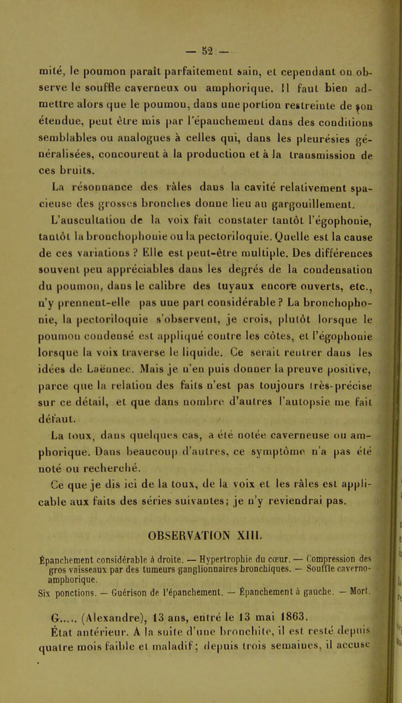 milé, le poumon paraît parfaitement sain, et cependant on ob- serve le souffle caverneux ou amphorique. Il faut bien ad- mettre alors que le poumon, dans une portion restreinte de ^ou étendue, peut être mis par l'épaucbemeut dans des conditions semblable» ou analogues à celles qui, dans les pleurésies gé- néralisées, concourent à la production et à la transmission de ces bruits. La résonnance des râles dans la cavité relativement spa- cieuse des grosses bronches donne lieu au gargouillement. L'auscultation de la voix fait constater tantôt l'égophonie, tantôt la bronchophouie ou la pecloriloquie. Quelle est la cause de ces variations ? Elle est peut-être multiple. Des différences souvent peu appréciables dans les degrés de la condensation du poumon, dans le calibre des tuyaux encore ouverts, etc., n'y prennent-elle pas une part considérable ? La bronchopho- nie, la pectoriloquie s'observent, je crois, plutôt lorsque le poumon condensé est appliqué contre les côtes, et l'égophonie lorsque la voix traverse le liquide. Ce serait rentrer dans les idées de Laëunec. Mais je n'en puis donner la preuve positive, parce que la relation des faits n'est pas toujours irès-précise sur ce détail, et que dans nombre d'autres l'autopsie me fait défaut. La toux, dans quelques cas, a été notée caverneuse on am- phorique. Dans beaucoup d'autres, ce symptôme n'a pas été noté ou recherché. Ce que je dis ici de la toux, de la voix et les râles est appli- cable aux faits des séries suivantes; je n'y reviendrai pas. OBSERVATION XIII. Épanchement considérable à droite. — Hypertrophie du cœur. — Compression des gros vaisseaux par des tumeurs ganglionnaires bronchiques. — Souffle caverno- amphorique. Six ponctions. — Guérison de l'épanchement. — Épanchement à gauche. - Morl. G (Alexandre), 13 ans, entré le 13 mai 1863. État antérieur. A la suite d'une bronchite, il est resté depuis quatre mois faible et maladif; depuis trois semaines, il accuse