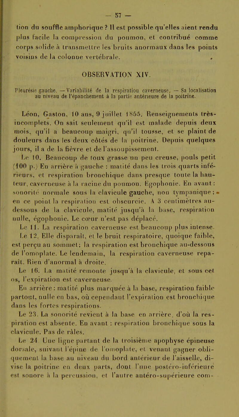 -si- llon du souffle amphorique ? 11 est possible qu'elles aient rendu plus l'acile la compression du poumon, et contribué comme corps solide à transmettre les bruits anormaux dans les points voisins de la colonne vertébrale. . OBSERVATION XIV. Pleurésie gauche.—Variabililé de la respiratiou caverneuse, — Sa localisation au niveau de l'épanchement à la partie antérieure de la poitrine. Léon, Gaston, 10 ans, 9 juillet 1S55, Renseignements très- incomplets. On sait seulement qu'il est malade depuis deux mois, qu'il a beaucoup maigri, qu'il toufse, et se plaint de douleurs dans les deux côtés de la poitrine. Depuis quelques jours, il a de la fièvre et de l'assoupissement. 1-e 10. Beaucoup de loux grasse un peu creuse, pouls petit (100 p.) En arrière à gauche : matité dans les trois quarts infé- rieurs, et respiration bronchique dans presque toute la hau- teur, caverneuse à la racine du poumon. Kgophonie. En avant: sonoril('' normale sous la clavicule gauche, non tympanique;- en ce point la respiralioii est obscurcie. \ 3 cenlimèlres au- dessous de la clavicule, matité jusqu'à la base, respiralion nulle, égophonie. Le cœur n'est pas déplacé. Le II. La respiralion caverneuse est beaucoup plus intense. I.e 12. Elle disparaît, el le bruit respiratoire, quoique faible, est perçu au sommet; la respiration est bronchique au-dessous de l'omoplate. Le lendemain, la respiration caverneuse repa- rait. Rien d'anormal à droite. Le 1(5. La matité remonte jusqu'à la clavicule, et sous cet os, l'expiration est caverneuse En arrière: malité plus marquée à la base, respiratiou faible partout, nulle en bas, où cependant l'expiralion est bronchique dans les fortes respirations. Le 2.3. La sonorité revient à la base en arrière, d'où la res- piration est absente. En avant : res[)iration bronchique sous la clavicule. Pas de râles. Le 24 Une ligne partant de la troisième apophyse épineuse dorsale, suivatit l'épine de l'otMoplale, el venant gagner obli- •juemenl la base au niveau du bord antérieur de l'aisselle, di- vise la poitrine en deux parts, dont l'iuie posléio-inférieure est sonore à la percussion, et l'autre antéro-supérieure com-