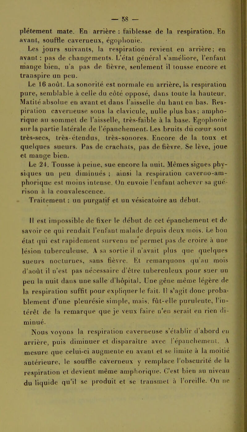 plétement mate. En arrière : faiblesse de la respiration. En avant, souffle caverneux, égoplionie. Les jours suivants, la respiration revient en arrière; en avant : pas de changements. L'étal général s'améliore, l'enfant mange bien, n'a pas de lièvre, seulement il tousse encore et transpire un peu. Le 16 août. La sonorité est normale eu arrière, la respiration pure, semblable à celle du côté opposé, dans toute la hauteur. Matilé absolue en avant et dans l'aisMelle du haut en bas. Res- piration caverneuse sous la clavicule, nulle plus bas; ampho- rique au sommet de l'aisselle, très-faible à la base. Ego|)lionie sur la partie latérale de l'épanchement. Les bruits dû cœur soni très-secs, très-étendus, très-sonores. Encore de la toux et quelques sueurs. Pas de crachats, pas de fièvre. Se lève, joue et mange bien. Le 24. Tousse à peine, sue encore la nuit. Mêmes sigues phy- siijues un peu diminués ; aiusi la respiration caverno-am- phorique est moins intense. On envoie l'enfant achever sa gué- rison à la convalescence. Traitement ; un purgatif et un vésicatoire au début. Il est impossible de fixer le début de cet épanchement et do savoir ce qui rendait l'enfant malade depuis deux mois. Le bon état (|ui est rapidement survenu ne'permet pas de croire à une lésion tuberculeuse. A sa sortie il n'avait plus que quelques sueurs nocturnes, sans fièvre. Et remarquons qu'au mois d'août il n'est pas nécessaire d'être tuberculeux pour suer un peu la nuit dans une salle d'hôpital. Une gêne même légère de la respiration suffit pour expliquer le fait. Il s'agit donc proba- blement d'une pleurésie simple, mais, fût-elle purulente, l'in- térêt de la remarque que je veux faire n'en serait en rien di- minué. Nous voyons la respiration caverneuse s'clablir d'abord en arrière, puis diminuer et disparaître avec répanchemeiu. A mesure que celui-ci augmente eu avant et se limite à la moitié antérieure, le souffle caverneux y remplace l'obscurité de la respiration et devient même amphorique. C'est bien au niveau du liquide qu'il se produit et se transmet à l'oreille. On ne