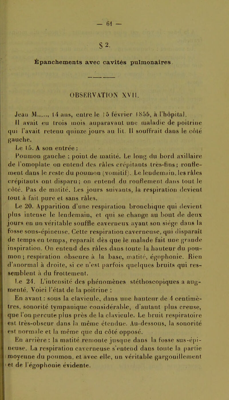 S 2. Ëpanchements avec cavités pulmonaires. OBSKHVATION XVII. Jeau M , 14 ans, ealre le 15 février 1855, à l'hôpital. Il avait eu trois mois auparavant uue maladie de poitrine qui l'avait retenu quinze jours au lit. Il souKrait dans le côté gauche. Le 15. A son entrée : Poumon gauche : point de matité. l^e long du bord axillaire de l'omoplate on entend des râles cré|)ilants très-tins; ronHe- ment dans le reste du poumon (vomitiFj. Le lendemain, les râles crépitants ont disparu; on entend du ronflement datis tout le côté. Pas de malilé. Les jours suivants, la respiration devient tout à fait pure et sans râles. Le 20. .\pparition d'une respiration bronchique qui devient plus intense le lendemain, et qui se change au bout de deux jours en un véritable souffle caverneux ayant son siège dans la fosse sous-épineuse. Cette respiration caverneuse, qui disparaît de temps en temps, reparaît dès que le malade fait une grande inspiration. On entend des râles dans loute la hauteur du pou- mon ; respiration obscure à la base, matilé, égnphonie. Rien d'anormal à droite, si ce n'est parfois quelques bruits qui res- semblent à du froltemenl. I,e 24. L'intensité des phénomènes stéthoscopiques a aug- menté. Voici l'état de la poitrine : En avant : sous la clavicule, dans une hauteur de 4 centimè- tres, sonorité tympanique considérable, d'autant plus creuse, que l'on percute plus près de la clavicule. Le bruit respiratoire est très-obscur dans la même élendue. Au-dessous, la sonorité est normale et la même que du côté opposé. En arrière: la matité renionle ju8(|ue dans la fosse sus-é|)i- neuse. La respiration caverneuse s'entend dans toule la partie I moyenne du poumon, et avec elle, un véritable gargouillement 'et de l'égophonie évidente.