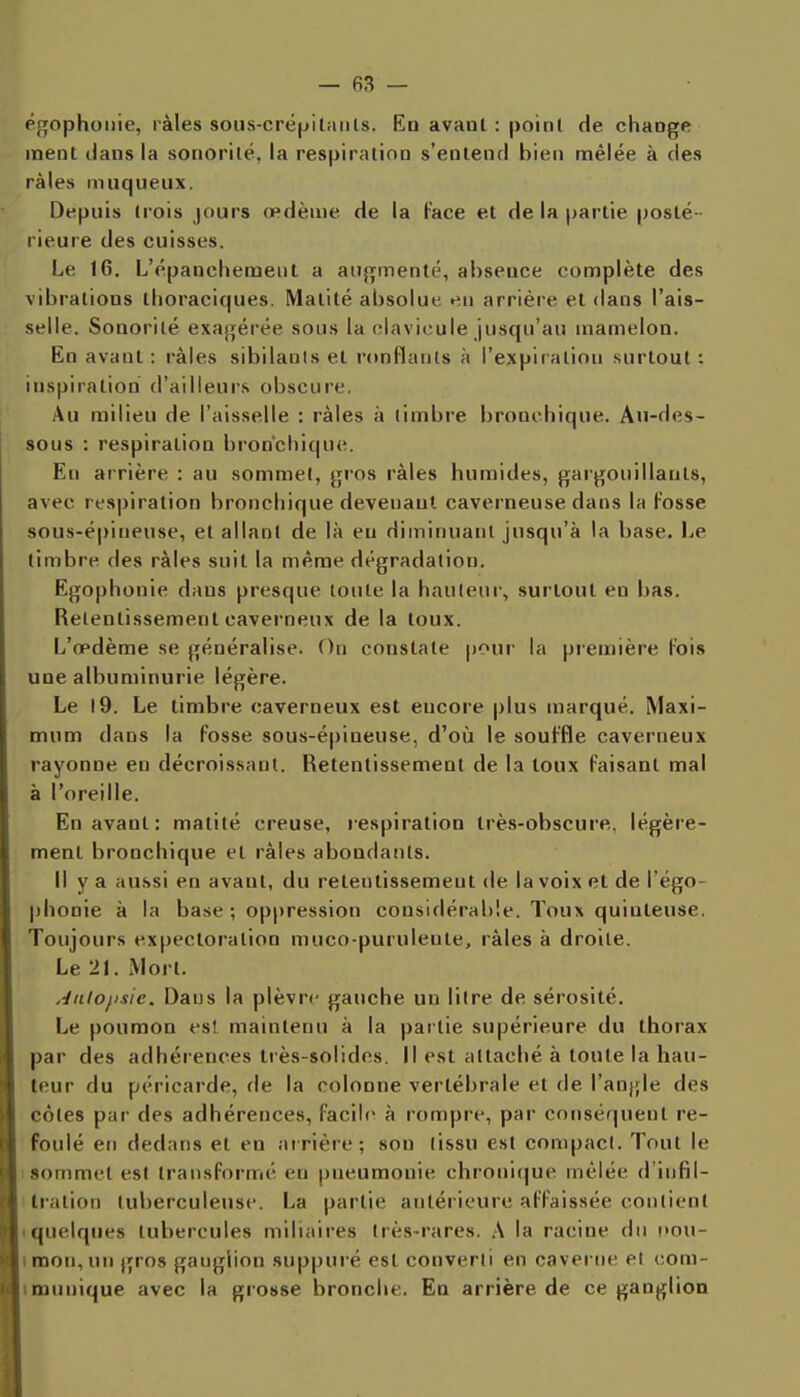 égophoiiie, làles soiis-crépitaiils. En avant : point de change inent dans la soriorilë, la respiration s'entend bien ntiêlée à des râles inuqueux. Depuis trois jours œdème de la Face et de la partie posté - rieure des cuisses. Le 16. L'épanchement a aujifinenté, absence complète des vibrations tlioraciques. Malité absolue en arrière et dans l'ais- selle. Sonorité exagérée sous la clavicule jusqu'au mamelon. En avant : i-àles sibilants et nmflants à l'expiration surtout: inspiration d'ailleui's obscure. Au milieu de l'aisselle : râles à limbre bronchique. An-des- sous : respiration bronchique. En arrière : au sommet, jjros râles humides, gargouillants, avec respiration bronchique devenant caverneuse dans la Fosse sous-épineuse, et allant de là eu diminuant jusqu'à la base. I^e timbre des râles suit la même dégradation. Egophonie dans presque toute la hauteur, surtout en bas. Retentissement caverneux de la toux. L'œdème se généralise. On constate pour la première Fois une albuminurie légère. Le 19. Le timbre caverneux est encore plus marqué. Maxi- mum dans la Fosse sous-é|)ineuse, d'oîi le souFfle caverneux rayonne eu décroissant. Retentissement de la toux Faisant mal à l'oreille. En avant: matité creuse, respiration très-obscure, légère- ment bronchique et râles abondants. Il y a aussi en avant, du retentissement de la voix et de l'égo- phonie à la base ; oppression considérable. Toux quinleuse. Toujours expectoration muco-puruleute, râles à droite. Le 21. Mort. Jiilojisic. Dans la plèvre gauche un litre de sérosité. Le poumon es! maintenu à la partie supérieure du thorax par des adhérences très-solides. Il est attaché à toute la hau- teur du péricarde, de la colonne vertébrale et de l'angle des côtes par des adhérences, Facile à rompre, par conséquent re- foulé en dedans et en arrière; son tissu est compact. Tout le «ommet est transFormé eu pneumonie chrouitjue mêlée d'infil- tration tuberculeuse. La partie antérieure aFFaissée contient • quelques tubercules miliaires très-rares. \ la racine du !>ou- I mon, un gros ganglion suppuré est converti en caverne et oom- lœunique avec la grosse bronche. En arrière de ce ganglion