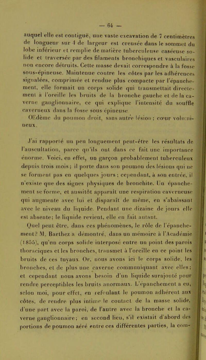 auquel elle est coiitiguë, une vaste excavation de 7 centimètres de longueur sur 4 de largeur est creusée dans le sommet du lobe inférieur et remplie de matière luberciileuJte caséeuse so- lide et traversée par des filaments bronchiques et vasculaiies non encore détruits. Cette masse devait correspondre à la fosse sous-épineuse. Maintenue contre les côtes par les adhérences signalées, comprimée et rendue plus compacte par l'épanche- raent, elle formait un corps solide qui transmettait directe- ment à l'oreille les bruits de la bronche gauche et de la ca- verne ganglionnaire, ce qui explique l'intensité du souffle caverneux dans la fosse sous épineuse OKdème du poumon droit, sans autre lésion ; cœur voln:ni- ueux. .l'ai rappnrié un peu longuement peut-être les résultats de l'auscultation, parce qu'ils ont dans ce fait une importance énorme. Voici, en effet, un garçon probablement tuberculeux depuis trois mois; il porte dans son poumon des lésions qui ne se forment pas en quelques jours ; cejiendant, à son entrée, il n'existe que des signes |)hvsi(|ues de bronchite. Un épanche- ment se forme, et aussitôt apparaît une l espiration caverneuse qui augmente avec lui et disparaît de même, en s'abaissant avec le niveau du liquide. Pendant une dizaine de jours elle est absente; le liquide revient, elle en fait autant. f^)uel peut être, dans ces phénomènes, le rôle de l'épanche- ment? .M. Barthez a démontré, dans un mémoire à l'Académie (1855), qu'un corps solide interposé entre un point des parois thoraciques et les bronches, transmet à l'oreille en ce point les bruits de ces tuyaux. Or, nous avons ici le corps solide, il^s bronches, et de plus une caverne communiquant avec elles; et cependant nous avons besoin d'un liquide surajouté pour rendre perceptibles les bruits anormaux. L'épanchement a en, selon moi, pour effet, en refoulant le poumon adhérent aux côtes, de rendre plus intime le contact de la masse solide,^ d'une part avec la paroi, de l'autre avec la bronche et la ca- verne ganglionnaire ; en second lieu, s'il existait d'abord des ' portions de poumon aéré entre ces différentes parties, la com