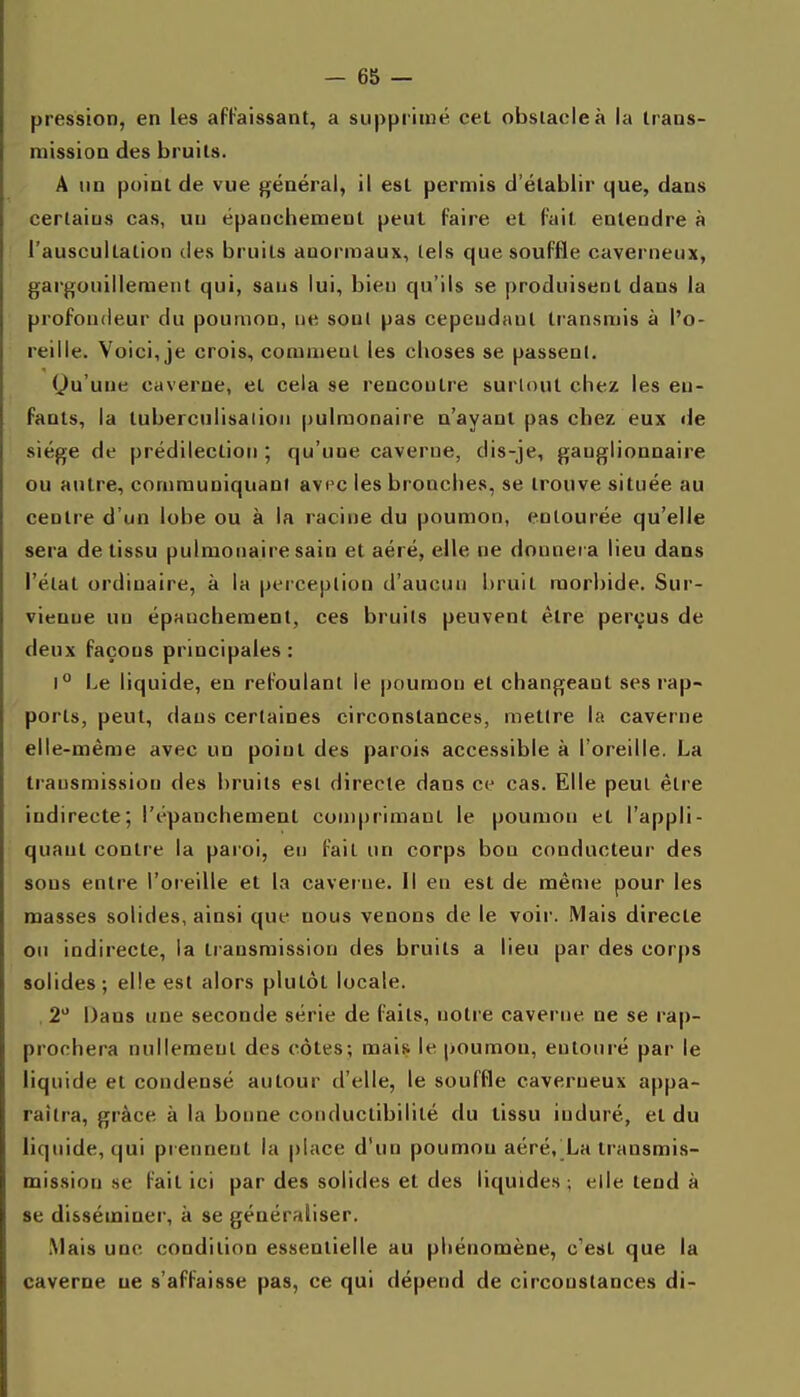 pression, en les aFt-'aissant, a supprimé cet obstacle à la Irans- niissioD des bruits. A un point de vue général, il est permis d'établir que, dans certains cas, un épanchement peut faire et fait entendre à l'auscultation des bruits anormaux, tels que souffle caverneux, gargouillement qui, sans lui, bien qu'ils se produisent dans la profondeur du poumon, ne sont pas cependant transmis à l'o- reille. Voici, je crois, comment les choses se passent. Qu'une caverne, et cela se rencontre surtout chez les en- fants, la tuberculisatioii pulmonaire n'ayant pas chez eux de siège de prédilection ; qu'une caverne, dis-je, ganglionnaire ou autre, communiquant av^c les bronches, se trouve située au centre d'un lobe ou à la racine du poumon, entourée qu'elle sera de tissu pulmonaire sain et aéré, elle ne donnera lieu dans l'état ordinaire, à la perception d'aucun bruit morbide. Sur- vienne un épanchement, ces bruits peuvent être perçus de deux façons principales : 1° Le liquide, en refoulant le poumon et changeant ses rap- ports, peut, dans certaines circonstances, mettre la caverne elle-même avec un point des parois accessible à l'oreille. La transmission des bruits est directe dans ce cas. Elle peut être indirecte; l'épanchemenl comprimant le poumon et l'appli- quant contre la paroi, eu fait un corps bon conducteur des sons entre l'oreille et la caver ne. Il en est de même pour les masses solides, ainsi que nous venons de le voir. Mais directe ou indirecte, la transmission des bruits a lieu par des corps solides; elle est alors plutôt locale. , 2 Dans une seconde série de faits, notre caverne ne se rap- prochera nullement des côtes; mais le poumon, entouré par le liquide et condensé autour d'elle, le souffle caverneux appa- raîtra, grâce à la bonne conductibilité du tissu induré, et du liquide, qui pi ennent la place d'un poumon aéré, La transmis- mission se fait ici par des solides et des liquides ; elle tend à se disséminer, à se généraliser. Mais une condition essentielle au phénomène, c'est que la caverne ue s'affaisse pas, ce qui dépend de circonstances di-