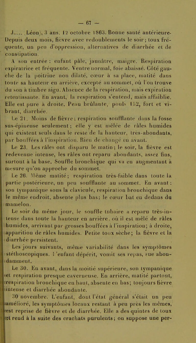 .1 Léon), 3 ans. l'2 octobre 1863. Bonne santé antérieure- Uepuis deux mois, fièvre avec ledoublenienls le soir; toux fré- quente, un peu d'oppression, alternatives de diarrhée et de consUpalion. A son entrée : enfant paie, jaunâtre, maij^re. Respiration expiralrice et fréquente. Ventre normal, foie abaissé, Côté gau- che de la poitrine non dilaté, cœur à sa place, matité dans tonte sa hauteur en arrière, excepté au sommet, où l'on trouve du son à timbre aigu. Absence delà respiration, mais expiration retentissante. En avant, la respiration s'entend, mais affaiblie. Elle est pure à droite. Pe;iu brûlante, pouls \i>2, fort et vi- brant, diarrhée. Le 21. Moins de fièvre; respiration soufflante dans la fosse sus-épiueuse seulement; elle y est mêlée de râles humides qui existent seuls dans le reste de la hauteur, très-abondants, par bouffées à l'inspiialion. Rien de changé en avant. Le 23. Les râles ont disparu le matin; le soir, la fièvre est redevenue intense, les râles ont reparu abondants, assez fins, surtout à la base. Souffle bronchique qui va en augmentant à mesure qu'on approche du sommet. l.e 26. Même matité; respiration très-faible dans toute la partie postérieure, un peu soufflante au sommet. En avant : son tynq>anique sous la clavicule, respiration bronchique dans le même endroit, absente plus bas; le cœur bat eu dedans du I mamelon. Le soir du même .jour, le souffle tubaire a reparu très-in- tense dans toute la hauteur en arrière, où il est mêlé de râles humides, arrivant par grosses bouffées à l'inspiration; à droite, {apparition de râles humides. Petite toux sèche; la fièvre et la (diarrhée persistent. Les jours suivants, même variabilité dans les symptômes tslélhoscopiques. 1 'enfant dépérit, vomit .ses re()as, sue abon- (daramenl. Le 30. En avant, dans la moitié supérieure, son tympanique tel respiration presque caverneuse. En arrière, matité partout, rrespiration bronchique en haut, absente en bas; toujours fièvre LiDlense et diarrhée abondante. 30 novembre. L'enfant, dont l'état général s'était un peu ïamélioré, les symptômes locaux restant à peu près les mêmes, sesl reprise de fièvre et de diarrhée. Elle a des quintes de toux ni reud à la suite des crachats purulents ; on suppose une per-