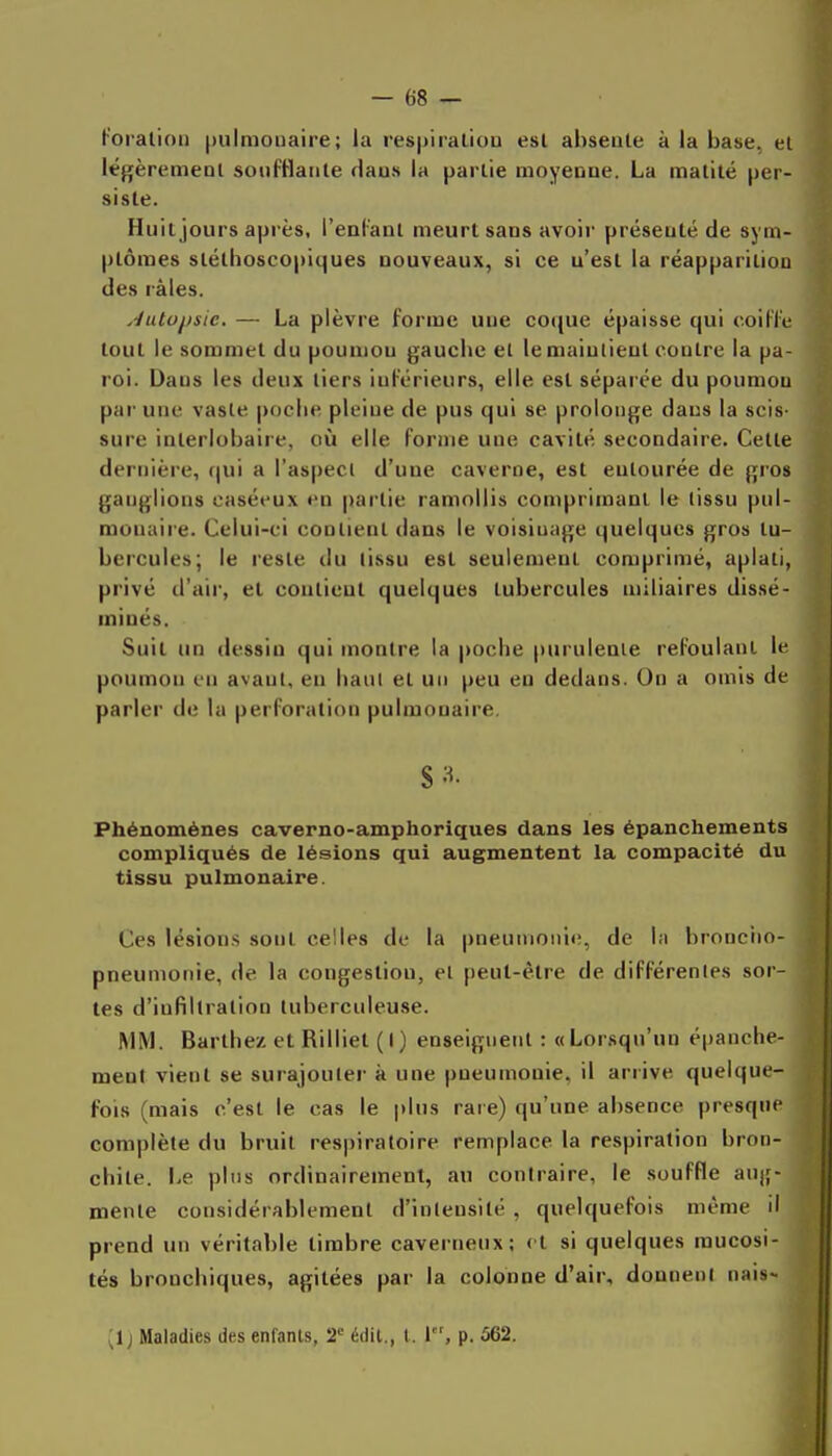 f'oralioii |)ulmonaire; la respiraliou est ahseale à la base., et légèremeol soiifHaiite rlaus la partie moyenne. La matité per- siste. Huit jours après, l'enl'ant meurt sans avoir présenté de sym- ptômes stéthoscopiques nouveaux, si ce n'est la réapparition des râles. .■/utojjsie. — La plèvre forme une coque épaisse qui c.oiHe tout le sommet du poumon gauche el le maintient contre la pa- roi. Dans les deux tiers inférieurs, elle est séparée du poumon par une vaste poche pleine de pus qui se prolonge dans la scis- sure interlobaire, où elle forme une cavité secondaire. Cette dernière, qui a l'aspect d'une caverne, est entourée de gros ganglions caséeux en partie ramollis comprimant le tissu pul- monaire. Celui-ci contient dans le voisiuage quelques gros tu- bercules; le reste du lissu est seulement comprimé, aplati, privé d'air, et contient quelques tubercules niiliaires dissé- minés. Suit un dessin qui montre la poche purulente refoulant le poumon en avant, en haut et un peu en dedans. On a omis de parler de la perforation pulmonaire. Phénomènes caverno-amphoriques dans les épanchements compliqués de lésions qui augmentent la compacité du tissu pulmonaire. Ces lésions sont celles de la pneumonie, de la bronciio- pneumonie, de la congestion, et peut-être de différentes sor- tes d'infiltration tuberculeuse. MM. Barthe/ et Rilliet (I) enseigueiil : «Lorsqu'un épanche- ment vient se surajouter à une pneumonie, il arrive quelque- fois (mais c'est le cas le |)Ims rare) qu'une absence presque complète du bruit respiratoire remplace la respiration bron- chite. 1-e pins ordinairement, au contraire, le souffle anjf- menle considérablement d'intensité , quelquefois même il prend un véritable timbre caverneux; et si quelques mucosi- tés bronchiques, agitées par la colonne d'air, donnent nais- [I j Maladies des enfants, 2' édil,, l. 1, p. 562.