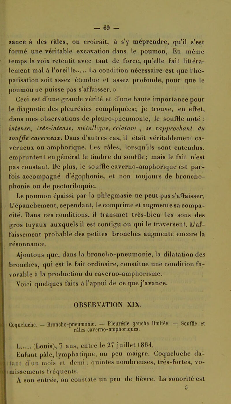 sance à de» râles, on croirait, à s'y méprendre, qu'il s'est formé une véritable excavation dans le poumon. En même temps la voix retentit avec tant de force, qu'elle fait littéra- lement mal à l'oreille La condition nécessaire est que l'hé- patisation soit assez étendue et assez profonde, pour que le poumon ne puisse pas s'affaisser. » Ceci est d'une grande vérité et d'une haute importance pour le diagnotic des pleurésies compliquées; je trouve, en effet, dans mes observations de pleuro-pneumonie, le souffle noté : intense, Irès-intense, mélalliqtie, Cclatanl , se rapprochant du souffle caverneux. Dans d'autres cas, il était véritablement ca- verneux ou amphorique. Les râles, lorsqu'ils sont entendus, empruntent en général le timbre du souffle; mais le fait n'est pas constant. De plus, le souffle caveruo-amphorique est par- fois accompagné d'égophonie, et non toujours de broncho- phonie ou de pecloriloquie. Le poumon épaissi par la phlegmasie ne peut pas s'affaisser. L'épancbement, cependant, lecompi ime et augmente sa compa- cité. Dans ces conditions, il transmet très-bien les sons des gros tuyaux auxquels il est contigu ou qui le traversent. L'af- faissement probable des petites bronches augmente encore la résonnance. Ajoutons que, dans la bronclio-pneumonie, la dilatation des bronches, qui est le fait ordinaire, consiilue une condition fa- vorable à la production du caveruo-amphorisme. Voici quelques faits à l'appui de ce que j'avance. OBSERVATION XIX. Coqueluche. — Broncho-pneumonie. — Pleurésie gauche limitée. — Souffle et râles caverno-amphoriques. L (Louis), 7 ans, entré le 27 juillet 1864. Enfant pâle, lymphatique, un peu maigre. Coqueluche da- llant d'un mois et demi; (juintes nombreuses, très-fortes, vo- imissemenis fréquents. A son entrée, on constate un peu de lièvre. La sonorité est 5