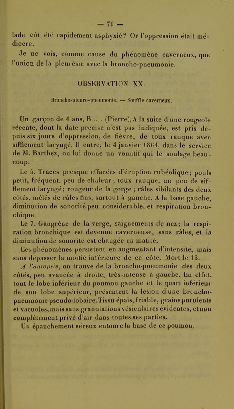 lade eût été rapidement asphyxié? Or l'oppression était mé- diocre. Je ne vois, comme cause du phénomène caverneux, que l'union de la pleurésie avec la broncho-pneumonie. OBSERVATION XX. Broncho-pleuro-pneumonie. — Souffle caverneux. Un garçon de 4 ans, B (Pierre), à la suite d'une rougeole récente, dont la date précise n'est pas indiquée, est pris de- puis six jours d'oppression, de fièvre, de toux rauque avec sifflement laryngé. Il entre, le 4 janvier t8G4, dans le service de M. Bartiiez, ou lui donne un vomitif qui le soulage beau- coup. Le 0. Traces presque effacées d'éruption rubéolique; pouls pelit, fréquent, peu de chaleur; toux rauque, un peu de sif- flement laryngé ; rougeur de la gorge ; râles sibilants des deux côtés, mêlés de râles fins, surtout à gauche. A la base gauche, diminution de sonorité peu considérable, et respiration bron- chique. Le 7. Gangrène de la verge, saignements de nez; la respi- ration bronchique est devenue caverneuse, sans râles, et la diminution de sonorité est changée en malité. Ces phénomènes persistent en augmentant d'intensité, mais sans dépasser la moitié inférieure de ce côté. Mort le 13. A l'aii(o\me^ on trouve de la broncho-pneumonie des deux côtés, peu avancée à droite, très-inlense à gauche. Eu effet, tout le lobe inférieur du poumon gauche et le quart inférieur de son lobe supérieur, présentent la lésion d'une broncho- pneumonie pseudo-lobaire.Tissu épais, friable, grains purulents et vacuoles, mais sans granulations vésiculaires évidentes, et non complètement privé d'air dans toutes ses parties. Un épanchement séreux entoure la base de ce poumon.