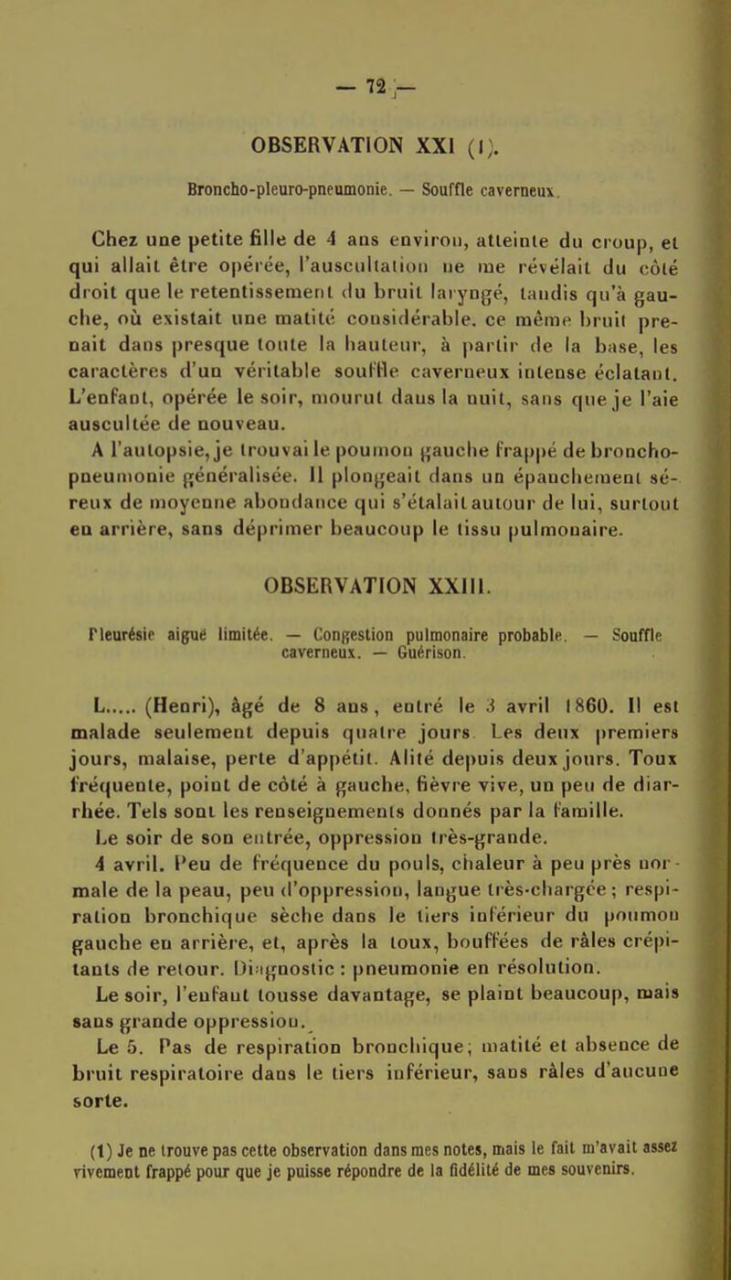 — 72;— OBSERVATION XXI (i;. Broncho-pleuro-pneumonie. — Souffle caverneux. Chez une petite fille de 4 aas environ, atteinte du croup, et qui allait être opérée, l'auscultalion ne me révélait du côté droit que le retentissement du bruit laryngé, taudis qu'à gau- che, où existait une matilé considérable, ce même bruil pre- nait dans presque toute la hauteur, à partir de la base, les caractères d'un véritable sout'He caverneux intense éclatant. L'enfant, opérée le soir, mourul daus la nuit, sans que je l'aie auscultée de nouveau. A l'autopsie, je trouvai le poumon gauche frappé de broncho- pneumonie généralisée. Il plongeait dans un épanchemenl sé- reux de moyenne abondance qui s'étalait autour de lui, surtout en arrière, sans déprimer beaucoup le tissu pulmonaire. OBSERVATION XXIII. Pleurésie aiguë limitée. — ConRestion pulmonaire probable. — Souffle caverneux. — Guérison. L (Henri), âgé de 8 ans, entré le 3 avril 1860. Il est malade seulement depuis quatre jours Les deux premiers jours, malaise, perte d'appétil. Alité depuis deux jours. Toux fréquente, point de côté à gauche, fièvre vive, un peu de diar- rhée. Tels sont les renseignements donnés par la famille. Le soir de son entrée, oppression très-grande. 4 avril. Peu de fréquence du pouls, ciialeur à peu près nor maie de la peau, peu d'oppression, langue très-chargée ; respi- ration bronchique sèche dans le tiers inférieur du poumon gauche en arrière, et, après la loux, bouffées de râles crépi- tants de retour. Diagnostic : pneumonie en résolution. Le soir, l'enfant tousse davantage, se plaint beaucoup, mais sans grande oppression. Le 5. Pas de respiration bronchique; matité et absence de bruit respiratoire dans le tiers inférieur, sans râles d'aucune sorte. (1) Je ne trouve pas cette observation dans mes notes, mais le fait m'avait assez vivement frappé pour que je puisse répondre de la fidélité de mes souvenirs.