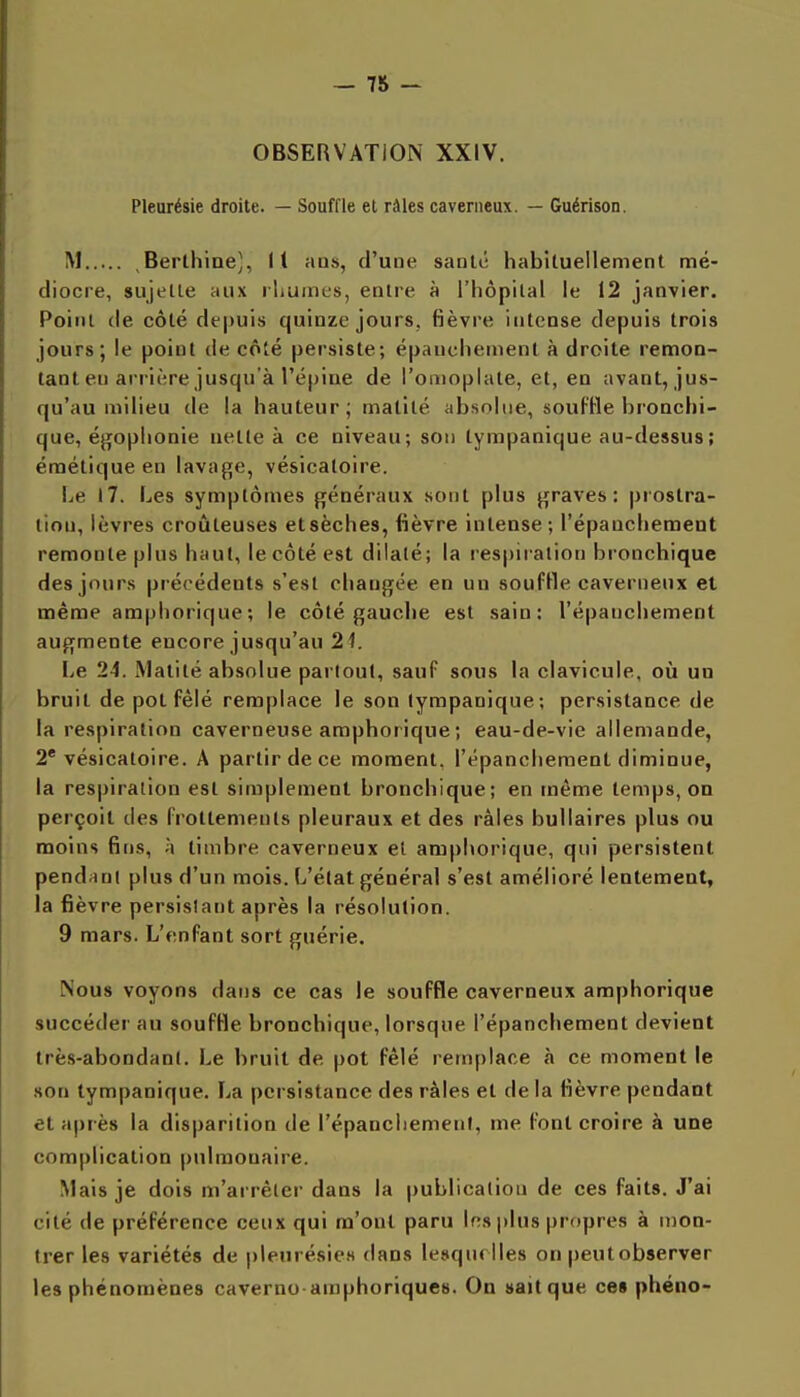OBSERVATION XXIV. Pleurésie droite. — Souffle et râles caverneux. — Guérison. M Berthine], Il ans, d'une santé habituellement mé- diocre, sujette aux rhumes, entre à l'hôpital le 12 janvier. Point de côté de|)uis quinze jours, fièvre iutcnse depuis trois jours; le point de côié persiste; épauchement à droite remon- tant en arrière jusqu'à l'épine de l'ortioplate, et, en avant, jus- qu'au milieu de la hauteur; matité absolue, soufHe bronchi- que, égophonie nette à ce niveau; son lympanique au-dessus; émétique en lavage, vésicatoire. Le 17. Les symptômes généraux sont plus graves: prostra- tion, lèvres croûteuses et sèches, fièvre intense; l'épanchement remonte plus haut, le côté est dilaté; la respiration bronchique des jours précédents s'est changée en un soufHe caverneux et même ampliorique; le côté gauche est sain: l'épanchement augmente encore jusqu'au 21. Le 24. Matité absolue partout, sauf sous la clavicule, où un bruit de pot fêlé remplace le son lympanique; persistance de la respiration caverneuse amphoiique ; eau-de-vie allemande, 2* vésicatoire. A partir de ce moment, l'épanchement diminue, la respiration est simplement bronchique; en même temps, on perçoit des frottements pleuraux et des râles bullaires plus ou moins fins, h timbre caverneux et ampliorique, qui persistent pendant plus d'un mois. L'état général s'est amélioré lentement, la fièvre persislant après la résolution. 9 mars. L'enfant sort guérie. Nous voyons dans ce cas le souffle caverneux amphorique succéder au soufHe bronchique, lorsque l'épanchement devient très-abondant. Le bruit de pot fêlé remplace à ce moment le son lympanique. La persistance des râles et de la fièvre pendant et après la disparition de l'épancliement, me font croire à une complication pulmonaire. Mais je dois m'arrèler dans la publication de ces faits. J'ai cité de préférence ceux qui m'ont paru Insplus propres à mon- trer les variétés de pleurésies dans lesquelles on peut observer les phénomènes caverno araphoriques. On »a>tque ces phéno-