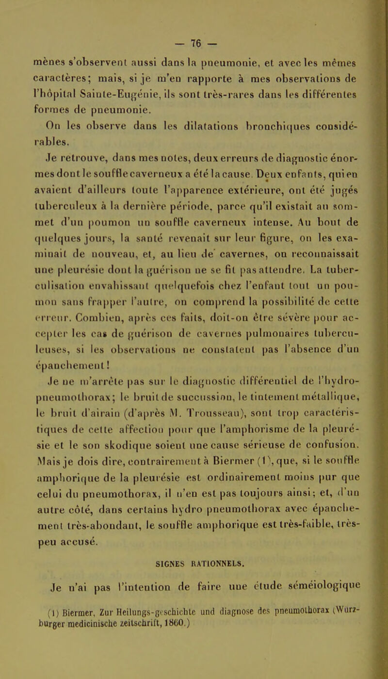 mènes s'observent aussi dans la pneumonie, et avec les mêmes caractères; mais, si je m'en rapporte à mes observations de l'hôpital Saiute-Eu{![éiiie, ils sont très-rares dans les difFérentes formes de pneumonie. On les observe dans les dilatations hronchi(|ues considé- rables. Je retrouve, dans mes notes, deux erreurs de diagnostic énor- mesdontle soufHecaverneux a été lacause. Deux enfants, quien avaient d'ailleurs toute l'apparence extérieure, ont été jugés tuberculeux à la dernière période, parce qu'il existait an som- met d'un poumon un souffle caverneux intense. Au bout de (pielques jours, la santé revenait sur leur figure, on les exa- minait de nouveau, et, au lieu de cavernes, on recoimaissait une pleurésie dont la guérison ne se fit pas attendre, La tuber- culisalion envaliissaul (|u<'lquefois chez l'enfant tout un pou- mon sans frapper l'aulre, on com|)rend la possibilité de cette erreur. Combien, après ces faits, doit-on être sévère pour ac- cepter les cas de guérison de cavernes pulmonaires tubercu- leuses, si les observations ne constatent pas l'absence d'un cpancliement ! Je ne m'arrête pas sur le diagnostic différentiel de l'hydro- pneumothorax; le bruit de succussion, le tintement métallique, le bruit d'airain (d'après M. Trousseau), sont trop caractéris- tiques de cette affection pour que l'amphorisme de la pleuré- sie et le son skodique soient une cause sérieuse de confusion. Mais je dois dire, contrairement à Biermer (1 \ que, si le sonfHe ampliorique de la pleurésie est ordinairement moins pur que celui du pneumothorax, il n'en est pas toujours ainsi; et, d'un autre côté, dans certains bydro pneumothorax avec épanche- menl très-abondant, le souffle amphorique est très-faible, très- peu accusé. SIGNES RATIONNELS. Je n'ai pas l'intention de faire une élude séméiologiqne (1) Biermer, Zur Heilungs-gcschichtc und diagnose des pneumothorax (Wiirz- burger raedicinische zeitschrift, 1860.)