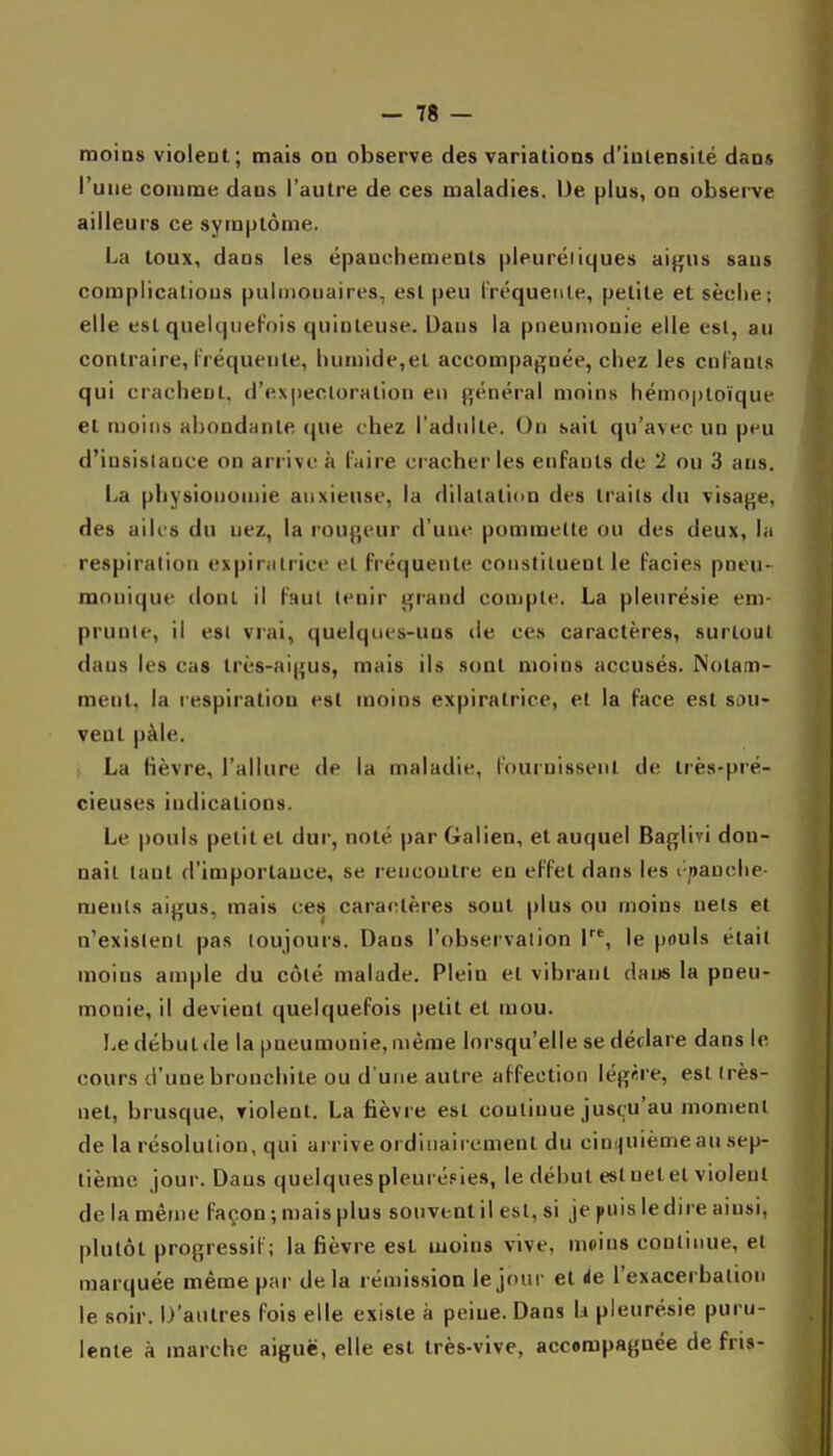 moins violent; mais on observe des variations d'intensité dans l'une comme dans l'autre de ces maladies. De plus, on observe ailleurs ce symptôme. La loux, dans les épanchemenls pleuréiiques ai^us sans complications pulmonaires, est peu l'réquenle, petite et sèche: elle est quelcjiiefois quiuleuse. Dans la pneumonie elle esl, au contraire, l'réquenle, liumide,el accom|)agnée, chez les culaul.s qui crachent, d'expectoration en général moins hémoptoïque 61 moins abondante que chez l'adulte. On sait qu'avec un peu d'insistance on arrive à l'aire cracher les enfants de 2 ou 3 ans. La physionomie anxieuse, la dilatation des Irails du visage, des ailes du nez, la rougeur d'une pommelle ou des deux, la respiralion expiralrice el fréquente consliluenl le faciès pneu- raonique donl il faut lenir grand compte. La pleurésie em- prunte, il esl vrai, quelques-uns de ces caractères, surtout dans les cas très-aigus, mais ils sont moins accusés. Notam- ment, la respiration esl moins expiralrice, el la face esl sou- vent pàle. La fièvre, l'allure de la maladie, l'ournissenl de irès-pré- cieuses indications. Le pouls petit et dur, noté par Galien, et auquel Baglivi don- nait tanl d'importance, se rencontre en effet dans les i pauchc- menls aigus, mais ces caractères sont plus ou moins nets el n'existent pas toujours. Dans l'observation r% le pouls était moins ample du côté malade. Plein el vibrant dans la pneu- monie, il devient quelquefois petit el mou. Le début (le la pneumonie, même lorsqu'elle se déclare dans le cours d'une bronchite ou d'une aulre affection légère, esl (rès- nel, brusque, violent. La fièvre esl continue jusçu'au moment de la résolution, qui arrive ordinaii cment du cinquième au sep- tième jour. Dans quelquespleuré.«les, le début estnetet violent de la même façon; mais plus souvent il esl, si je puis ledire ainsi, plutôt progressif; la fièvre esl moins vive, moins continue, el marquée même par delà rémission le jour el de l'exacerbation le soir. D'autres fois elle existe à peine. Dans li pleurésie puru- lente à marche aiguë, elle est très-vive, accompagnée de fris-