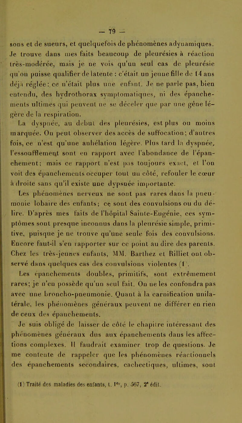 sons et de sueurs, et quelquefois de phéQomènes adytiaraiques. Je trouve dans mes faits beaucoup de pleurésies à réaclioo irès-raodérée, mais je ne vois qu'uu seul cas de pleurésie qu'on puisse qualifier de latente : c'était un jeune fille de 14 ans déjà réglée: ce n'était plus une enPanl. Je ne parle pas, bien entendu, des hydrothorax symp(omaliqnes, ni des épanche- menls ultimes qui peuvent ne si; déceler que par une gêne lé- gère de la respiration. La dyspnée, au di^bul des pleurésies, est plus ou moins marquée. On peut observer des accès de suffocation; d'autres fois, ce n'est qu'une anhélation légère. Plus (ard Ih dyspnée, l'essoufflement sont en rapport avec l'abondance de l'épan- chement; mais ce rapport n'est pas toujours exact, el l'on voit des épanchemenls occuper tout un côté, refouler le cœur adroite sans qu'il existe une dypsoée importante. Les phénomènes nerveux ne sont pas rares dans la pneu- monie lobaire des enfants; cft sont des convulsions ou du dé- lire. D'après mes faits de l'hôpital Sainte-Eugénie, ces sym- ptômes sont presque inconnus dans la pleurésie simple, primi- tive, puisque je ne trouve qu'une seule fois des convulsions. Encore faut-il s'en rapporter sur ce point au dire des parents. Chez les Irès-jeunes enfants, ^L^1. Barthez et Rilliet ont ob- servé dans (|uelque8 cas des convulsions violentes (1'. Les épanchemenls doubles, primitifs, sont extrêmement rares; je n'en possède qu'un seul fait. Ou ne les confondra pas avec une broncho-pneumonie. Quant à la carniHcation unila- térale, les phénomènes généraux peuvent ne différer en rien de ceux des épanchemenls. Je suis obligé de laisser de côté le chapitre intéressant des phénomènes généraux dus aux épanchemenls dans les affec- tions complexes. Il faudrait examiner trop de questions. Je me contente de rappeler que les phénomènes réaclionoels des épanchemenls secondaires, cachectiques, ultimes, sont (1) Traité des maladies des enfants, l. p. 5(57, 2* édil.