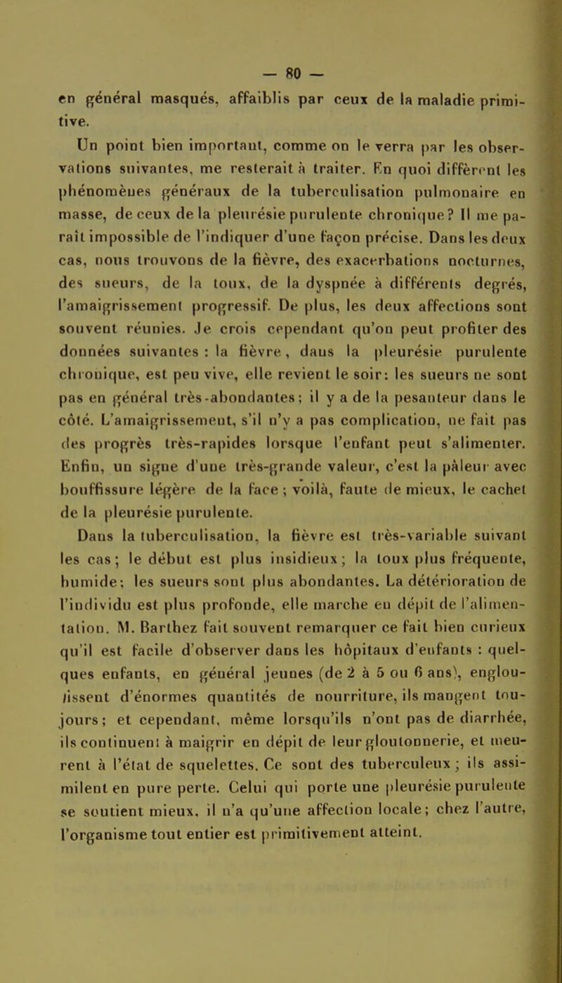 en général masqués, affaiblis par ceux de la maladie primi- tive. Un point bien important, comme on le verra |)ar les obser- vations suivantes, me resterait à traiter. Rn quoi diffèrent les phénomènes généraux de la tuberoulisation pulmonaire en masse, de ceux delà pleurésie purulente chronique? Il me pa- raît impossible de l'indiquer d'une Façon précise. Dans les doux cas, nous trouvons de la fièvre, des exacerbations nocturnes, des sueurs, de la toux, de la dyspnée à différents degrés, l'amaigrissement progressif. De plus, les deux affections sont souvent réunies. Je crois cependant qu'on peut profiter des données suivantes ; la fièvre, dans la pleurésie purulente chronique, est peu vive, elle revient le soir: les sueurs ne sont pas en général très-abondantes ; il y a de la pesanteur dans le côté. L'amaigrissement, s'il n'y a pas complication, ne fait pas des progrès très-rapides lorsque l'enfant peut s'alimenter. Enfin, un signe d'une très-grande valeur, c'est la pâleur avec bouffissure légère de la face -, voilà, faute de mieux, le cachet delà pleurésie purulente. Dans la tuberculisation, la fièvre est très-variable suivant les cas; le début est plus insidieux; la toux plus fréquente, humide; les sueurs sont plus abondantes. La détérioration de l'individu est plus profonde, elle marche eu dépit de l'alimen- tation. M. Bartbez fait souvent remarquer ce Fait bien curieux qu'il est Facile d'observer dans les hôpitaux d'enfants : quel- ques enfants, en général jeunes (de 2 à 5 ou 0 ans), englou- /issent d'énormes quantités de nourriture, ils mangent tou- jours; et cependant, même lorsqu'ils n'ont pas de diarrhée, ils continuent à maigrir en dépit de leur gloutonnerie, et meu- rent à l'état de squelettes. Ce sont des tuberculeux ; ils assi- milent en pure perle. Celui qui porte une pleurésie purulente se soutient mieux, il n'a qu'une affection locale; chez l'autre, l'organisme tout entier est primitivement atteint.