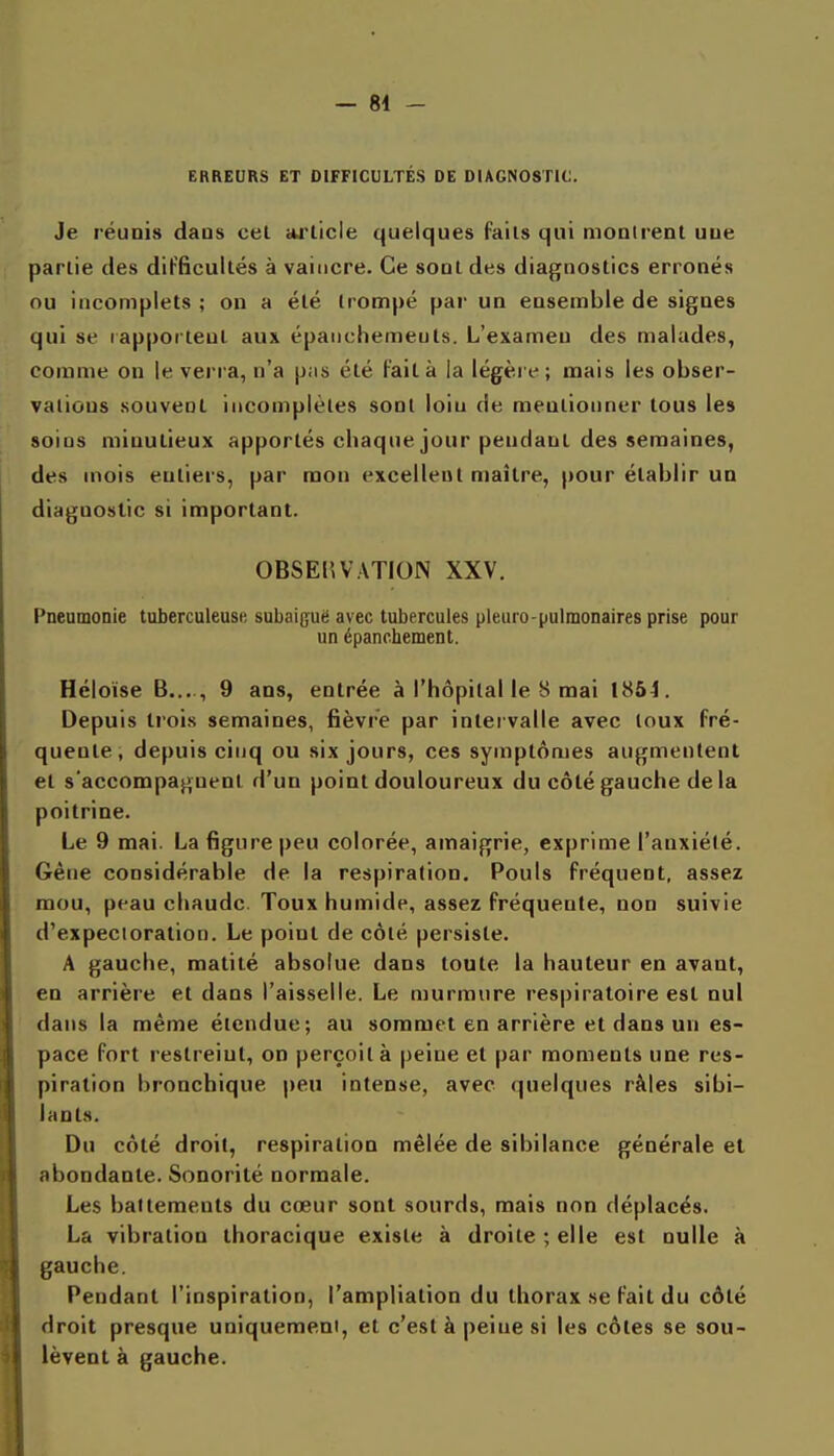 EBREURS ET DIFFICULTÉS DE DIAGNOSTIC. Je réunis dans cet arlicle quelques Fails qui moairent uue partie des difficultés à vaincre. Ce sodI des diagnostics erronés ou incomplets ; on a été trompé par un ensemble de signes qui se lapporteul aux épaiichemeuts. L'examen des malades, comme on le verra, n'a pas été Fait à la légère; mais les obser- vations souvent incomplètes sont loin de mentionner tous les soins minutieux apportés chaque jour pendant des semaines, des mois entiers, par mon excellent maître, pour établir un diagnostic si important. OBSEHVATION XXV. Pneumonie tuberculeusf, subaiguë avec tubercules pleuro-pulmonaires prise pour un épanchement. Héloïse B...., 9 ans, entrée à l'hôpital le 8 mai 1854. Depuis trois semaines, fièvre par inlei valle avec loux Fré- quente, depuis cinq ou six jours, ces symptômes augmentent et s'accompagnent d'un point douloureux du côté gauche delà poitrine. Le 9 mai. La figure peu colorée, amaigrie, exprime l'anxiélé. Gêne considérable de la respiration. Pouls Fréquent, assez mou, peau chaude. Toux humide, assez Fréquente, non suivie d'expecioralion. Le point de côté persiste. A gauche, matité absolue dans toute la hauteur en avant, en arrière et dans l'aisselle. Le murmure respiratoire est nul dans la même étendue; au sommet en arrière et dans un es- pace Fort restreint, on perçoit à peine et par moments une res- piration bronchique peu intense, avec quelques râles sibi- lants. Du côté droit, respiration mêlée de sibilance générale et abondante. Sonorité normale. Les battements du cœur sont sourds, mais non déplacés. La vibration thoracique existe à droite ; elle est nulle à gauche. Pendant l'inspiration, l'ampliation du thorax se Fait du côté droit presque uniquement, et c'est à peine si les côtes se sou- lèvent à gauche.