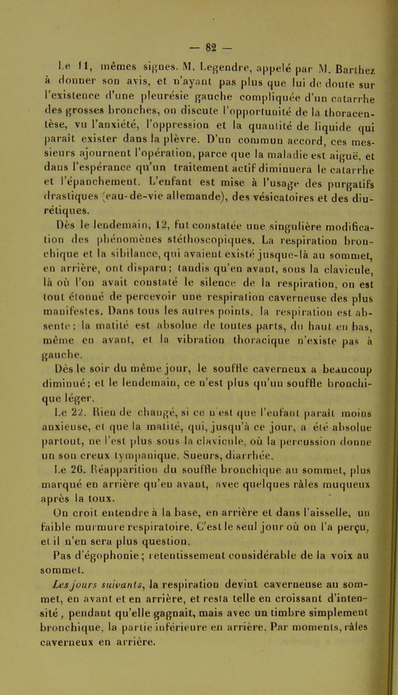 l e 11, mêmes signes. M. I.egendre, appelé par M. Barlhez à douner son avis, et n'ayant pas plus que lui de doute sur l'esislence d'une pleurésie gauche compliquée d'un catarrhe des grosses bronches, on discute l'opportunité de la ihoracen- lèse, vu l'anxiété, l'oppression et la quantité de liquide qui paraît exister dans la plèvre. D'un commun accord, ces mes- sieurs ajournent l'opération, parce que la maladie est aiguë, et daus l'espérance qu'un Iraitemenl actif diminuera le catarrhe et l'épancheraent. L'enfant est mise à l'usage des purgatifs drastiques ;pau-de-vie allemande), des vésicatoires et des diu- rétiques. Dès le lendemain, 12, fut constatée une singulière modifica- tion des phénomènes stéthoscopiques. La respiration bron- chique et la sibilance, qui avaient existé jusque-là au sommet, en arrière, ont disparu; tandis qu'en avant, sous la clavicule, là où l'on avait constaté le silence de la respiration, on est tout étonné de percevoir une respiration caverneuse des plus manifestes. Dans tous les autres points, la respiration est ab- sente; la matilé est absolue de toutes parts, du haut en bas, même en avant, et la vibration thoracique n'existe pas à gauche. Dès le soir du même jour, le souffle caverneux a beaucoup diminué; et le lendemain, ce n'est plus qu'un souffle bronchi- que léger. Le 22. Rien de changé, si ce u est que l'enfant paraît moins anxieuse, et que la matité, qui, jusqu'à ce jour, a été absolue partout, ne l'est plus sous la clavicule, où la percussion donne un son creux lympanique. Sueurs, diarrhée. Le 20. Héapparition du souffle bronchique au sommet, plus marqué en arrière qu'eu avant, avec quelques râles muqueux après la toux. On croit entendre à la base, en arrière et dans l'aisselle, un faible raui mure respiratoire. C'est le seul jour où on l'a perçu, et il n'en sera plus question. Pas d'égophonie; retentissement considérable de la voix au sommet. Les jours suivants, la respiration devint caverneuse au som- met, en avant et en arrière, et resta telle en croissant d'inten- sité , pendant qu'elle gagnait, mais avec un timbre simplement bronchique, la partie inférieure en arrière. Par moments, ràies caverneux en arrière. I