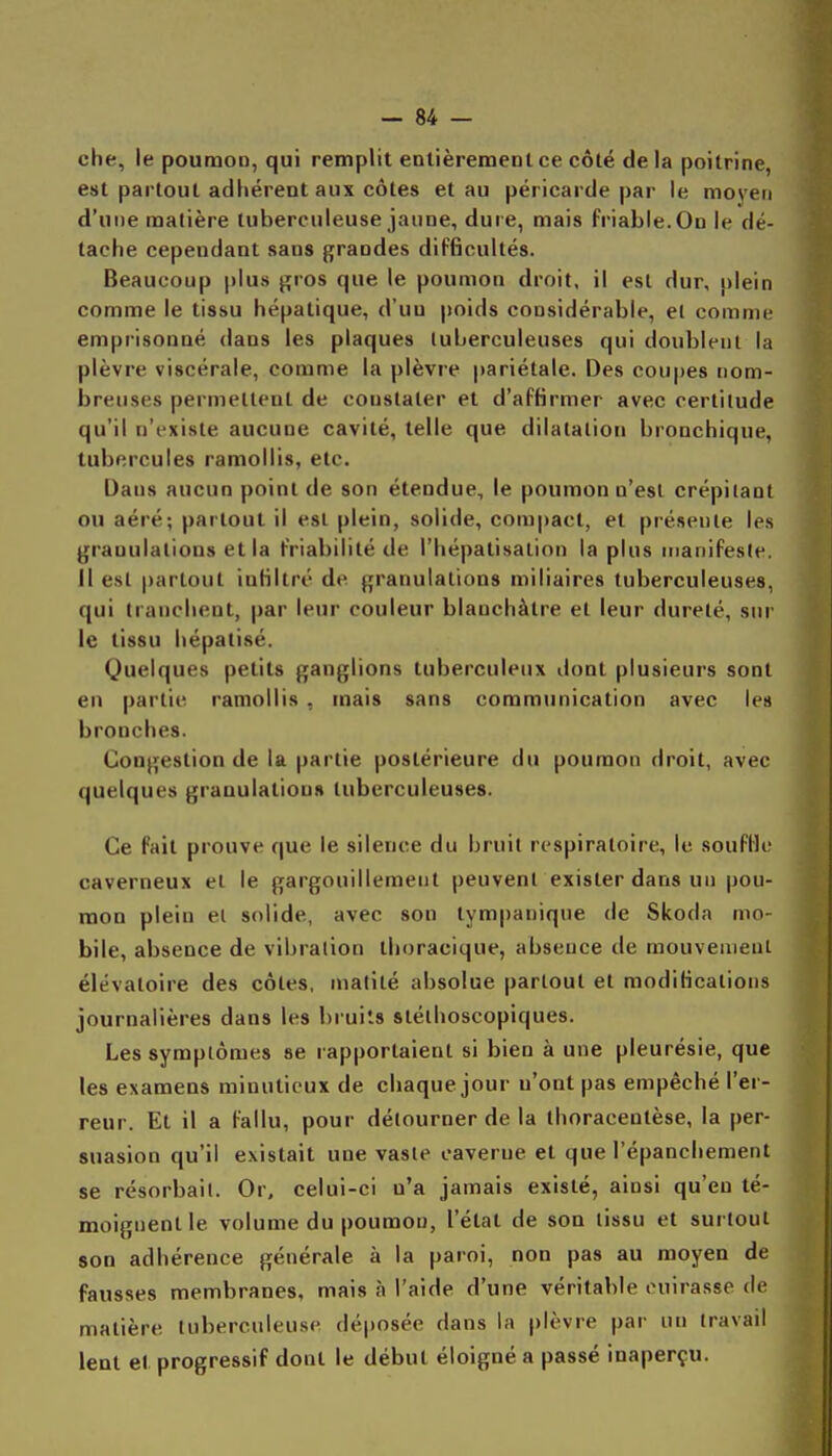 che, le poumon, qui remplit entièrement ce côté de la poitrine, est partout adhérent aux côtes et au péricarde par le moyen d'une matière tuberculeuse jaune, dure, mais friable. On le dé- tache cependant sans grandes difficultés. Beaucoup plus j^ros que le poumon droit, il est dur, plein comme le tissu hépatique, d'un poids considérable, et comme emprisonné dans les plaques tuberculeuses qui doublent la plèvre viscérale, comme la plèvre pariétale. Des coupes nom- breuses permettent de constater et d'affirmer avec certitude qu'il n'existe aucune cavité, telle que dilatation bronchique, tubercules ramollis, etc. Dans aucun point de son étendue, le poumon n'est crépitant ou aéré; partout il est plein, solide, compact, et pré.seule les granulations et la friabilité de l'hépatisalion la plus manifeste. Il est partout infiltré de granulations miliaires tuberculeuses, qui tranchent, par leur couleur blanchâtre et leur dureté, sur le tissu hépatisé. Quelques petits ganglions tuberculeux dont plusieurs sont en partie ramollis , mais sans communication avec les bronches. Congestion de la partie postérieure du poumon droit, avec quelques granulation» tuberculeuses. Ce fait prouve que le silence du bruit respiratoire, le souffle caverneux et le gargouillement peuvent exister dans un pou- mon plein el solide, avec son tympanique de Skoda mo- bile, absence de vibration thoracique, absence de mouvenienl élévatoire des côtes, inatilé absolue partout et modifications journalières dans les bruits stéthoscopiques. Les symptômes se l apportaient si bien à une pleurésie, que les examens minutieux de chaque jour u'ont pas empêché l'er- reur. Et il a fallu, pour détourner de la thoracentèse, la per- suasion qu'il existait une vaste caverne et que l'épanchement se résorbait. Or, celui-ci n'a jamais existé, ainsi qu'en té- moignent le volume du poumon, l'état de son tissu et surtout son adhérence générale à la paroi, non pas au moyen de fausses membranes, mais à l'aide d'une véritable cuirasse de matière tuberculeuse dé|)Osée dans la plèvre pai' un travail lent et progressif dont le début éloigné a passé inaperçu.