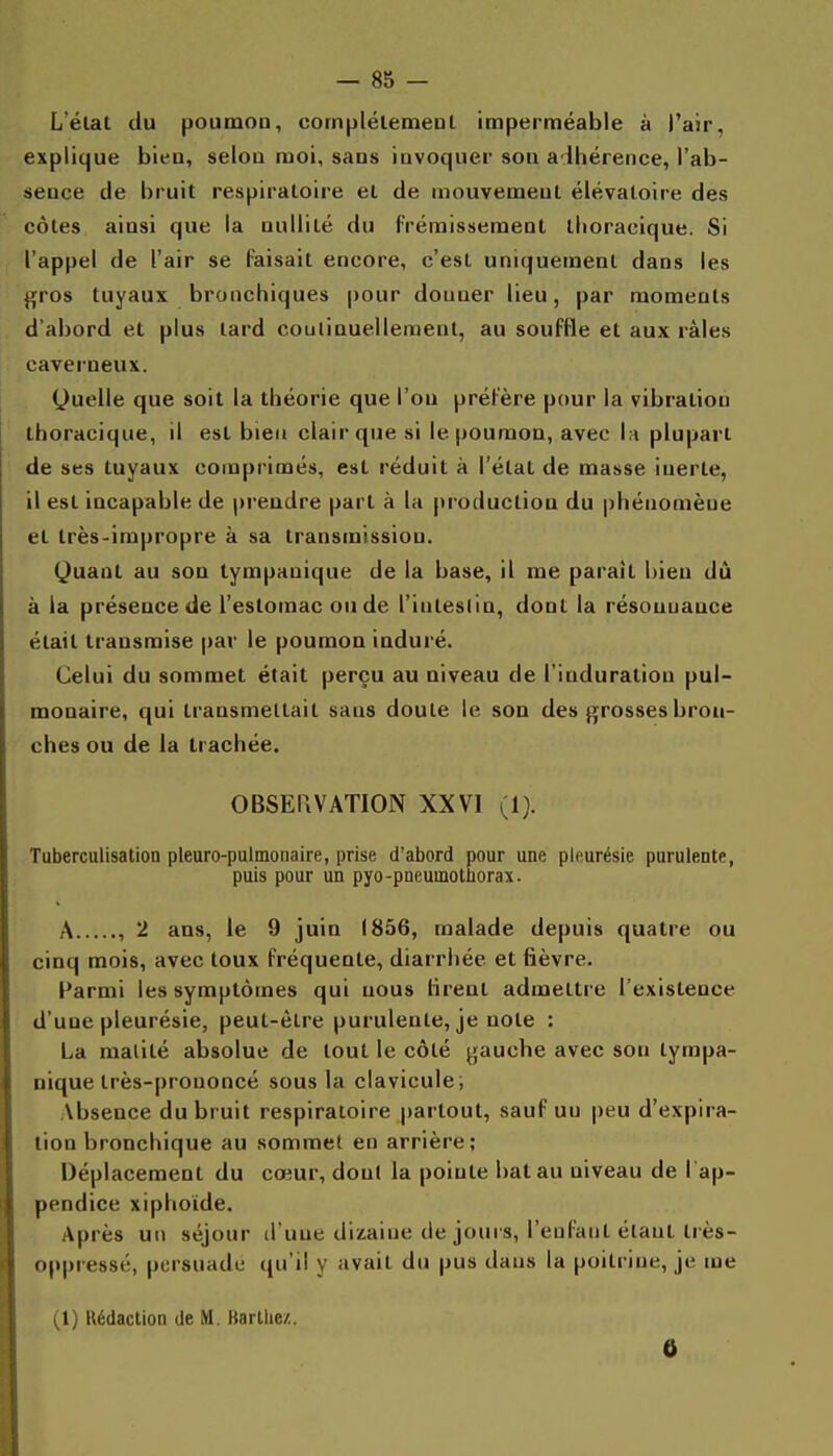 L'élat du poumon, complélemenl imperméable à i'air, explique bien, selon moi, sans iuvoquer son a lhérence, l'ab- sence de bruit respiratoire et de mouvement élévatoire des côtes ainsi que la nullité du frémissement llioracique. Si l'appel de l'air se faisait encore, c'est uniquement dans les ^ros tuyaux bronchiques pour donner lieu, par moments d'abord et plus lard couliauelleraenl, au souffle et aux râles caverneux. Quelle que soit la théorie que l'on préfère pour la vibration thoracique, il est bien clair que si le poumon, avec l;i plupart de ses tuyaux comprimés, est réduit à l'état de masse inerte, il est incapable de prendre part à la production du phénomène et très-impropre à sa transmission. Quant au son tympauique de la base, il me parait bien dû à la présence de l'estomac ou de l'inteslin, dont la résonuauce était transmise par le poumon induré. Celui du sommet était perçu au niveau de l'induration pul- monaire, qui transmettait sans doute le son des (grosses bron- ches ou de la trachée. OBSEIIVATION XXVI (1). Tuberculisation pleuro-pulmonaire, prise d'abord pour une pleurésie purulente, puis pour un pyo-pneumotborax. A , 2 ans, le 9 juin 1856, malade depuis quatre ou cinq mois, avec toux fréquente, diarrhée et fièvre. Parmi les symptômes qui nous firent admettre l'existence d'une pleurésie, peut-être purulente, je note : La malité absolue de tout le côté gaucbe avec son tympa- nique très-prononcé sous la clavicule; Absence du bruit respiratoire partout, sauf un peu d'expira- tion bronchique au sommet en arrière; Déplacement du cœur, dont la pointe bat au niveau de I ap- pendice xiphoide. Après un séjour d'une dizaine de joui s, l'enfant étant Irès- oppressé, persuade qu'il y avait du pus dans la poitrine, je me (1) Rédaction de M. Kartiie/.. 6