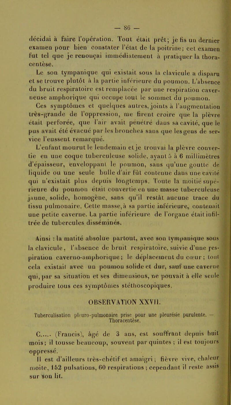 décidai à faire l'opération. Tout était prêt; je fis un dernier examen pour bien constater l'étal de la poitrine; cet examen fui tel que je renonçai immédiatement à pratiquer la thora- centèse. Le son tympanique qui existait sous la clavicule a disparu et se trouve plutôt à la partie inférieure du poumon. L'absence du bruit respiratoire est remplacée par une respiration caver- neuse amphorique qui occupe tout le sommet du poumon. Ces symptômes et quelques autres, joints à l'augmentation très-grande de l'oppression, me firent croire que la plèvre était perforée, que l'air avait pénétré dans sa cavité, que le pus avait été évacué par les bronches sans que lesgeus de ser- vice l'eussent remarqué. L'enfant mourut le lendemain et je trouvai la plèvre conver- tie en une coque tuberculeuse solide, ayante à 6 millimètres d'épaisseur, enveloppant le poumon, sans qu'une goutte de liquide ou une seule bulle d'air fût contenue dans une cavité qui n'existait plus depuis longtemps, l'oute la moitié supé- rieure du poumon était convertie en une masse tuberculeuse jaune, solide, homogène, sans qu'il restât aucune trace du tissu pulmonaire. Cette masse,à sa partie inférieure, contenait une petite caverne. La partie inférieure de l'organe était infil- trée de tubercules disséminé». Ainsi : la matité absolue partout, avec son tympanique sous la clavicule, l'absence de bruit respiratoire, suivie d'une j'es- piralioD caveruo-amphorique ; le déplacement du cœur ; tout cela existait avec un poumon solide et dur, sauf une caverne qui, par sa situation et ses dimensions, ne pouvait à elle seule produire tous ces symptômes sléthoscopiques. OBSERVATION XXVIL Tuberculisalion plcuro-pulmonaire prise pour une pleurésie purulente. ~ Thoracentèse. C (Francis), âgé de 3 ans, est souffrant depuis huit mois; il tousse beaucoup, souvent par quintes ; il est toujours oppressé. Il est d'ailleurs Irès-chétif et amaigri ; fièvre vive, chaleur moite, 152 pulsations, 60 respirations ; cependant il reste assis sur sou lit.