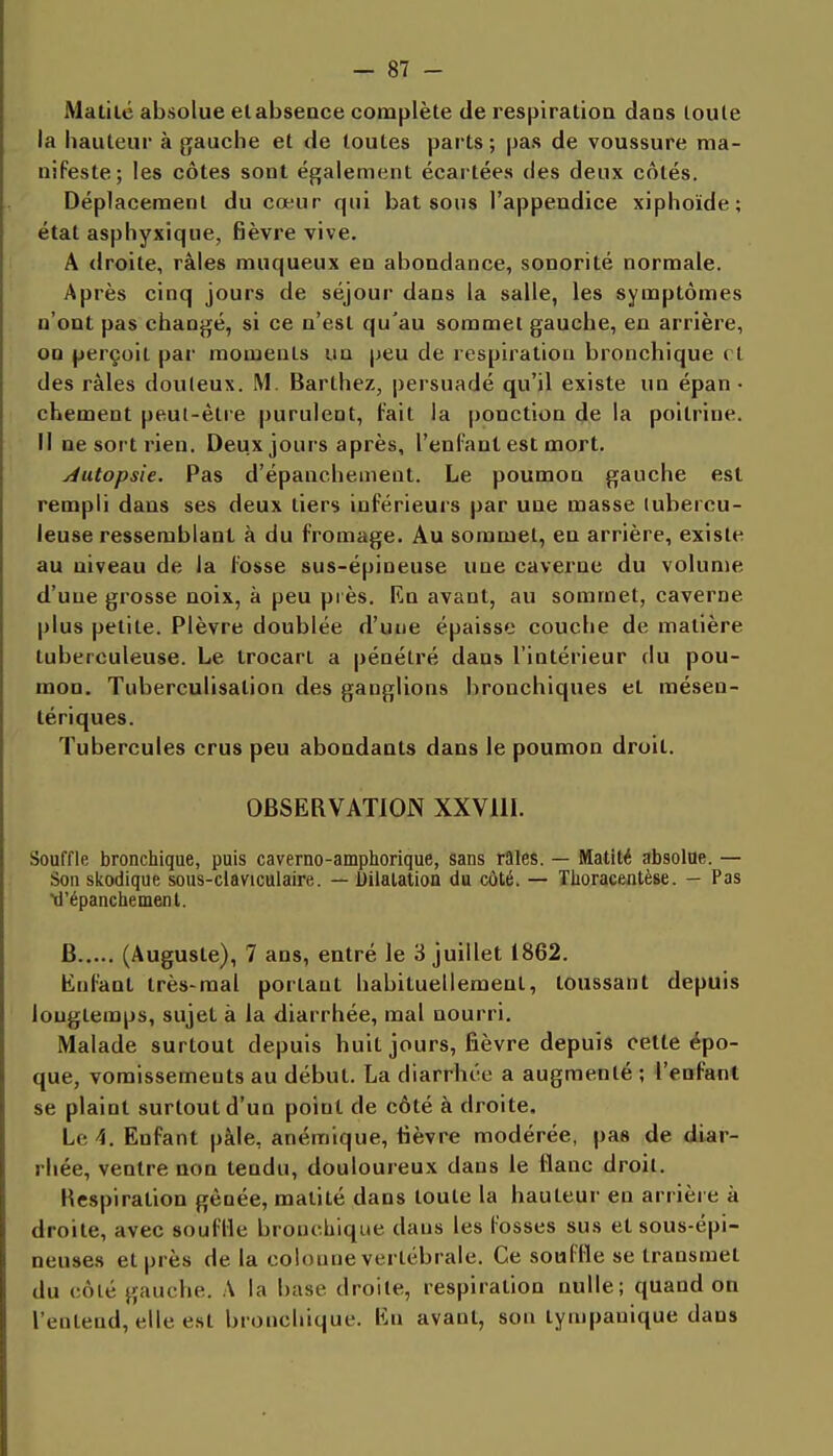 Matiié absolue elabsence complète de respiration dans toute la hauteur à gauche et de toutes parts; pas de voussure ma- nifeste; les côtes sont également écartées des deux côtés. Déplacement du cœur qui bat sons l'appendice xiphoïde; état asphyxique, fièvre vive. A droite, râles muqueux en abondance, sonorité normale. Après cinq jours de séjour dans la salle, les symptômes n'ont pas changé, si ce n'est qu'au sommet gauche, en arrière, OD perçoit par moments un peu de respiration bronchique et des râles douteux. M. Barthez, persuadé qu'il existe un épan • chement peut-être purulent, fait la ponction de la poitrine. Il ne sort rien. Deux jours après, l'enfant est mort. Autopsie. Pas d'épanchement. Le poumon gauche est rempli dans ses deux tiers inférieurs par une masse tubercu- leuse ressemblant à du fromage. Au sommet, en arrière, existe au niveau de la fosse sus-épineuse une caverne du volume d'une grosse noix, à peu près. En avant, au sommet, caverne plus petite. Plèvre doublée d'une épaisse couche de matière tuberculeuse. Le trocart a pénétré dans l'intérieur du pou- mon. Tuberculisalion des ganglions bronchiques et mésen- lériques. Tubercules crus peu abondants dans le poumon droit. OBSERVATION XXVllI. Souffle bronchique, puis caverno-amphorique, sans râles. — Matité absolue. — Son skodique sous-claviculaire. — Dilatation du côté. — Tlioracentèse. - Pas d'épanchement. B (Auguste), 7 ans, entré le 3 juillet 1862. Enfant très-mal portant habituellement, toussant depuis longtemps, sujet à la diarrhée, mal nourri. Malade surtout depuis huit jours, fièvre depuis celle épo- que, vomissements au début. La diarrhée a augmenté ; l'enfant se plaint surtout d'un point de côté à droite. Le 4. Enfant pâle, anémique, tièvre modérée, pas de diar- rhée, ventre non tendu, douloureux dans le flanc droit. Hespiration gênée, matité dans toute la hauteur en arrière à droite, avec souffle bronchique dans les fosses sus et sous-épi- neuse» et près de la colonne vertébrale. Ce souffle se transmet du côté gauche. A la base droite, respiration nulle; quand on l'entend, elle est bronchique. En avant, son tympanique dans