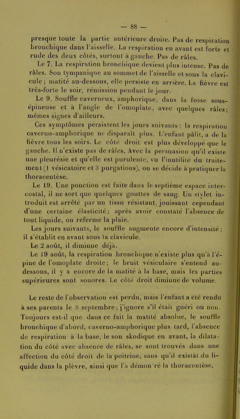 presque toute la partie antérieure droite. Pas de respiralio bronchique dans l'aisselle. La respiration en avant est Forte e rude des deux côtés, surtout àyauche. Pas de râles. Le 7. La respiration broncliique devient plus intense. Pas de râles. Son tympaniqiie au sommet de l'aisselle et sous la clavi- cule ; niatité au-dessous, elle persiste en arrière. La fièvre est très-forte le soir, rémission pendant le jour. Le 9. Souffle caverneux, ampliorique, dans la fosse sous- épineuse et à l'anj-le de l'omoplate, avec quelques râles; mêmes sijjnes d'ailleurs. Ces symptômes persistent les jours suivants: la respiration caverno-ampliorique nv disparaît plus, l/enfaut pâlit, a de la fièvre tous les soirs. Le côté droit est plus développé que le Ifauche. Il n'existe pas de râles. Avec la peisuasioii qu'il existe une pleurésie et qu'elle est purulente, vu l'inutilité du traite- ment (I vésicaloire et 3 pur{;atious), on se décide à pratiquer la thoracentèse. Le 19. Une ponction est faite dans le septième espace inter- costal, il ne sort que quelques gouttes de sany. Un stvlet in- troduit est arrêté par un tissu résistant, jouissant cependant d'une certaine élasticité; après avoir constaté l'absence de tout liquide, ou referme la plaie. Les jours suivants, le soul'He augmente encore d'intensité ; il s'établit en avant sous la clavicule. Le 2 août, il diminue déjà. Le 19 août, la respiration brouciiique n'existe plus qu'à l'é- pine de l'omoplate droite; le bruit vésiculaire s'entend au- dessous, il y a encore de la matité à la base, mais les parties supérieures sont sonores. Le côté droit diminue de volume. Le reste de l'observation est perdu, mais l'enfant a été rendu à ses parents le .S septembre; j'ignore s'il était guéri ou non. Toujours est-il que dans ce fait la matité absolue, le soufllc bronchique d'ahord, caverno-amphorique plus tard, l'absence de respiration à la base, le son skodique en ayant, la dilata tion du côté avec absence de râles, se sont trouvés dans une affection du côté droit de la poitrine, sans qu'il existât du li- quide dans la plèvre, ainsi que l'a démon ré la thoracentèse.