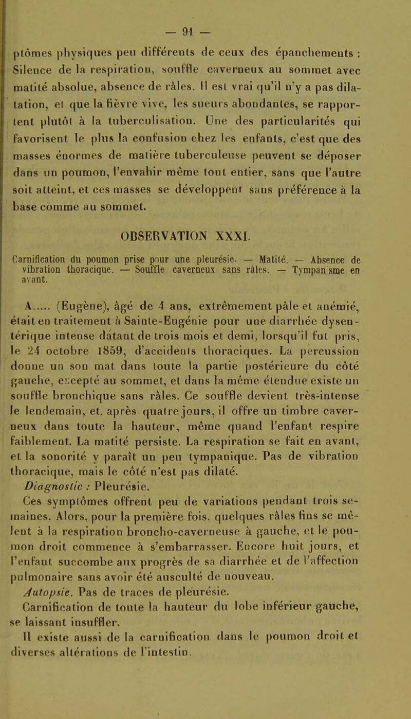 plômes physiques peu différenls de ceux des épancliemeats : Silence de la respiration, souffle caverneux au sommet avec inatilé absolue, absence de râles. Il est vrai qu'il n'y a pas dila- lation, el que la Bèvre vive, les sueurs abondantes, se rappor- u-nt plutôt à la tuberculisation. Une des particularités qui favorisent le plus la confusion chez les enfants, c'est que des masses énormes de malièie tuberculeuse peuvent se déposer dans un poumon, l'envahir même tout entier, sans que l'autre soit atteint, et ces masses se développent sans préférence à la base comme au sommet. OBSERVATION XXXI. Carnification du poumon prise pour une pleurésie. — Matité. — Absence de vibration Ihoracique. — Souffle caverneux sans râles. — Tympansme en avant. A (Eugène), âgé de 4 ans, extrêmement pâle el anémié, était en traitement à Sainte-Eugénie pour une diarrhée dysen- térique intense datant de trois mois el demi, lorsqu'il fui |)ris, le 24 octobre 1859, d'accidenis tlioraciques. La percussion donne un sou mat dans toute la partie postérieure du côté gauche, excepté au sommet, et dans la même étendue existe un soufHe bronchique sans râles. Ce souffle devient très-intense le lendemain, et, après quatre jours, il offre un timbre caver- neux dans toute la hauteur, même quand l'enfanl respire faiblement. La matité persiste. La respiration se fait en avant, et la sonorité y paraît un peu tympanique. Pas de vibration ihoracique, mais le côté n'est pas dilaté. Diagnostic : Pleurésie. Ces symptômes offrent peu de variations pendant trois se- maines. Alors, pour la preniière fois, quelques râles fins se mê- lent à la respiration broncho-caverneuse à gauche, et le pou- mon droit commence à s'embarrasser. Encore huit jours, et l'enfant succombe aux progrès de sa diarrhée et de l'affection pulmonaire sans avoir été ausculté de nouveau. Jutopsie. Pas de traces de pleurésie. Carnification de toute la hauteur du lobe inférieur gauche, se laissant insuffler. Il existe aussi de la carnification dans le poumon droit et diverses altérations de l'intestin.