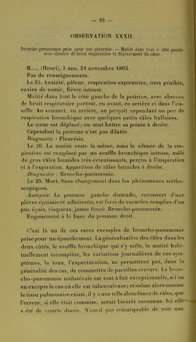 OBSERVATION XXXII. Broncho-pneumomie prise pour une pleurésie. — Matité dans luul le côté gauche avec absence de bruit respiratoire et déplacement du cœur. B (Henri), 'S ans, 24 novembre I8fi3. Pas de renseignements. Le 25. Anxiété, pâleur, respiration expiralrice, toux pénible, envies de vomir, fièvre intense. Malité dans tout le côté gauche de la poitrine, avec absence de bruit respiratoire partout, en avant, en arrière et dans l'ais- selle. Au sommet, en arrière, on perçoit cependant un peu de respiration bronchique avec quelques i)e(its râles bullaires. Le cœur est déplacé; on sent battre sa pointe à droite. Cependant la poitrine n'est pas dilatée. Diagnostic •• Pleurésie. Le 2(5. La matité reste la même, mais le silence de la res- piration est remplacé par un souffle bronchique intense, mêlé de gros râles humides irès-relentissauts, perçus à l'inspiration et à l'exjjiration. Apparition de râles humides à droite. Diagnusiic : Broncho-pneumonie. Le 29. Mort. Sans changement dans les phénomènes stétho- scopiqnes. Autopsie. Le poumon gauche distendu, recouvert d'une plèvre épaissie et adhérente, est farci de vacuoles remplies d'un pus épais, visqueux, jaune foncé. Broncho-pneumonie. Engouement à la base du poumon droit. (Vest là un de ces rares exemples de broncho-pneumonie prise pour un épanchement. La généralisation des râles dans les deux côtés, le souffle bronchique qui s'y mêle, la matité hahi luellement incomplète, les variations journalières de ces sym- ptômes, la toux, l'expectoration, ne permettent pas, dans la généralité des cas, de commettre de pareilles erreurs. La bi oii- cho-pneumonie unilatérale est tout à fait exceptionnelle, si l'on en excepte le cas où elle est tuberculeuse; elmême alors comme le tissu pulmonaireexi8te,il y a une telleabondancede râles,que l'erreur, si elle était commise, serait bientôt reconnue. Ici elle a été de courte durée. N'est-il pas remarquable de voir une