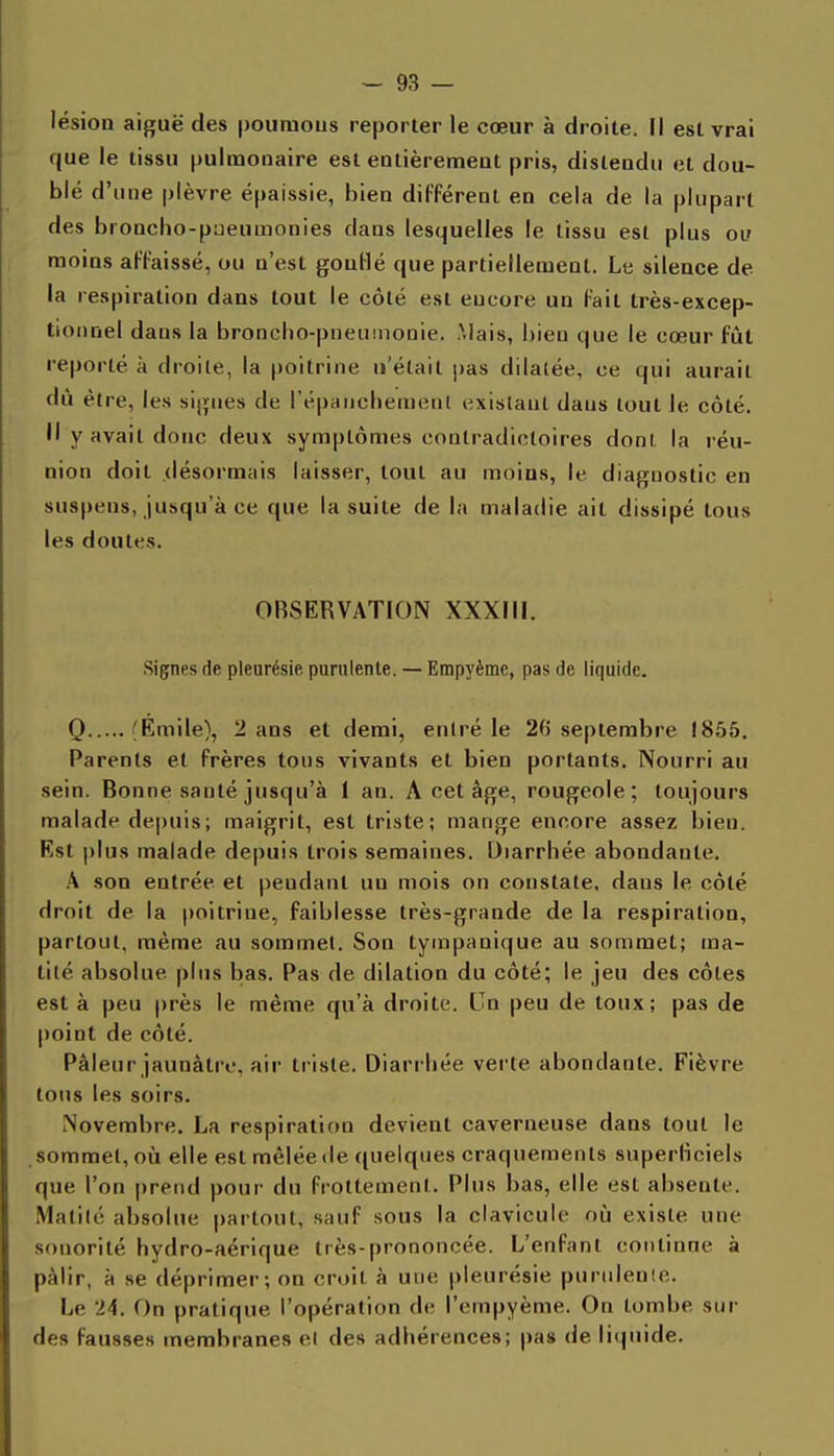 lésion aiguë des pouraous reporter le cœur à droite. Il est vrai que le tissu pulmonaire est entièrement pris, distendu et dou- blé d'une plèvre épaissie, bien différent en cela de la plupart des broncho-paeumonies dans lesquelles le tissu est plus oi» moins affaissé, ou n'est gonflé que partiellemeut. Le silence de la respiration dans tout le côté est eucore un fait très-excep- tionnel dans la broncbo-pneunionie. Mais, bien que le cœur fût reporté à droite, la poitrine n'était j)as dilalée, ce qui aurait dû être, les signes de répiiiicbemenl i^xislaul dans tout le côté. Il y avait donc deux symptômes contradictoires dont la réu- nion doit désormais laisser, tout au moins, le diagnostic en suspens, jusqu'à ce que la suite de la maladie ait dissipé tous les doutes. OBSERVATION XXXIII. Signes de pleurésie purulente. — Empyème, pas de liquide. Q 'Emile}, 2 ans et demi, entré le 20 septembre 1855. Parents et frères tous vivants et bien portants. Nourri au sein. Bonne santé jusqu'à 1 an. A cet âge, rougeole; toujours malade depuis; maigrit, est triste; mange encore assez bien. Est plus malade depuis trois semaines. Diarrhée abondante. \ son entrée et pendant un mois on constate, dans le côté droit de la poitrine, faiblesse très-grande de la respiration, partout, même au sommet. Son tympanique au sommet; ma- tilé absolue plus bas. Pas de dilation du côté; le jeu des côtes est à peu près le même qu'à droite. Cn peu de toux; pas de point de côté. Pâleur jaunâtre, air triste. Diarrhée verte abondante. Fièvre tous les soirs. Novembre. La respiration devient caverneuse dans tout le sommet, oîi elle est mêlée de quelques craquements superliciels que l'on prend pour du frottement. Plus bas, elle est absente. Malilé absolue partout, sauf sous la clavicule où existe une sonorité hydro-aérique très-prononcée. L'enfant continue à pâlir, à se déprimer; on croit à une pleurésie puriileuie. Le 24. On pratique l'opération de l'empyème. On tombe sur des fausses membranes et des adhérences; pas de liquide.