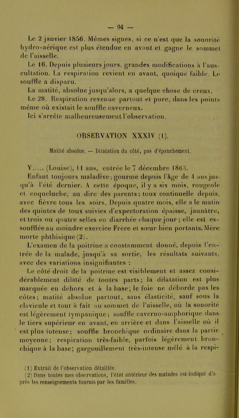 Le 2 janvier 1856. Mêmes signes, si ce n'est que la sonorité hydro-aérique est plus étendue eu avant et gagne le sommel de l'aisselle. Le 16. Depuis plusieurs jours, grandes modifications à l'aus- cultation. La respiradon revient eu avant, quoique Faible. Le soufHe a dispaïu. La matité, absolue jusqu'alors, a quelque chose de creux. Le 28. Uespiraliou revenue partout et pure., dans les poinl.s même où existait le souffle caverneux. Ici s'arrête malheureusement l observaliou. OBSERVATION XXXIV (1). Matité absolue. — Diialation du côté, pas d'épancbemenl. V (Louise), I I ans, entrée le 7 décembre 186^5. Knfant toujours maladive: gourme depuis l'âge de 1 an,s jus- qu'à l'été dernier. A cetle époque, il y a six mois, rougeole et coqueluche, au dire des parenls; toux continuelle depuis, avec fièvre tous les soirs. Depuis quatre mois, elle a le malin des quintes de toux suivies d'expectoration épaisse, jaunâtre, et trois ou quatre selles en diarrhée chaque jour ; elle est es- soufflée au moindre exercice Frère et sœur bien portants. Mère morte phthisique (2j. L'examen de la poitrine a constamment donné, depuis l'en- trée de la malade, jusqu'à sa sortie, les résultats suivants, avec des vaiialions insignifiantes : Le côté droit de la poitrine est visiblement et assez consi- dérablement dilaté de toutes parts; la dilatation est plus marquée en dehors et à la base; le foie ne déborde pas les côtes; matité absolue partout, sans élasticité, sauf sous la clavicule et toul à fait au sommet de l'aisselle, où la sonorité est légèrement tympanique; souffle caverno-aniphorique dans le tiers supérieur en avant, en arrière et dans l'aisselle où il ' est plus intense; souffle bronchique ordinaiie dans la pariie moyenne; respiration très-faible, parfois légèrement bron- chique à la base; gargouillement très-intense mêlé à la respi- (1) Extrait de l'observation détaillée. (2) Dans toutes mes observations, l'état antérieur des malades est indiqué d'.i près les renseignements fournis par les familles.