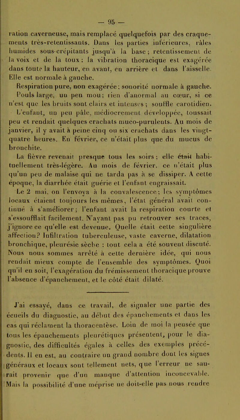 ralion caverneuse, mais remplacé quelquefois par des craque- ments très-releulissauls. Daas les parties iuférieures, râles iiuaiides souscrépilaats jusqu'à la base; relenlissemeaL de la voix el de la toux ; la vibration ihoracique est exagérée dans toute la hauteur, en avant, en arrière et dans l'aisselle. Elle est normale à gauche. Respiration pure, non exagérée; sonorité normale à gauche. Pouls large, un peu mou; lien d'anormal au cœur, si ce n'est que les bruits sont clairs et iuleusi s; souffle carotidien. L'enfant, un peu pâle, médiocrement développée, toussait peu et rendait quelques crachats muco-purulents. Au mois de janvier, il y avait à peine cinq ou six crachats dans les vingt- quatre heures. En février, ce n'était pins que du mucus de bronchite. La fièvre revenaii presque tous les soirs ; elle était habi- tuellement très-légère. Au mois de février, ce n'était plus qu'un peu de malaise qui ne tarda pas à se dissiper. A cette époque, la diarrhée était guérie et l'enfant engraissait. Le 2 mai, on l'envoya à la convalescence; les symptômes locaux étaient toujours les mêmes, l'état général avait con- tinué à s'améliorer; l'enfant avait la respiration courte el s'essoufflait facilement. N'ayant pas pu retrouver ses traces, j'ignore ce qu'elle est devenue. Quelle était cette singulière affeciiou.î' Infiltration tuberculeuse, vaste caverne, dilatation bronchique, pleurésie sèche : tout cela a été souvent discuté. Nous nous sommes arrêté à cette dernière idée, qui nous rendait mieux compte de l'ensemble des symptômes. Quoi qu'il en soit, l'exagération du frémissement thoracique prouve l'absence d'épanchemenl, et le côté était dilaté. J'ai essayé, dans ce travail, de signaler une partie des écueils du diagnostic, au début des épanohements el dans les cas qui réclament la thoracentèse. Loin de moi la pensée que tous les épanchements pleurétiqucs présenlenl, pour le dia- gnostic, des difficultés égales à celles des exemples précé- dents. Il en est, au contraire un grand nombre dont les signes Igénéraux et locaux sont tellement nets, que l'erreur ne sau- irait provenir que d'un manque d'attention inconcevable. 'Mais la possibilité d'une méprise ne doit-elle pas nous rendre