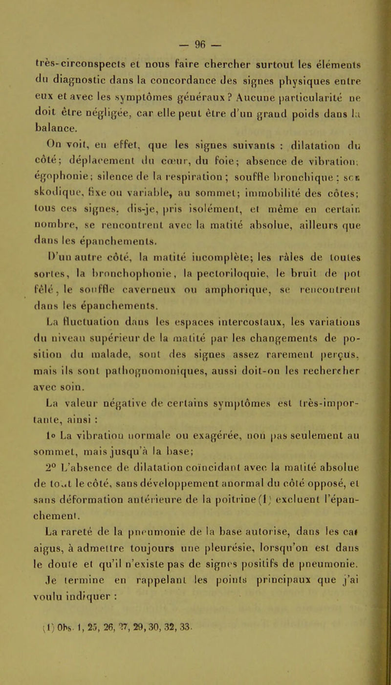 très-circonspects et nous faire chercher surtout les éléments du diagnostic dans la concordance des signes physiques entre eux et avec les symptômes généraux? Aucune particularité ne doit être négligée, car elle peut être d'un grand poids dans la balance. On voit, en effet, que les signes suivants : dilatation du côté; déplacement du cœur, du foie; absence de vibration, égnphonie; silence de la respiration; souffle bronchique: srit skoilique, hxe ou variable, au sommet; immobilité des côtes; tous ces signes, dis-je, pris isolément, et même en certain nombre, se rencontrent avec la raatilé absolue, ailleurs que dans les épanchements. D'un autre côté, la matité incomplète; les râles de toutes sortes, la brnnchophonie, la pectoriloquie, le bruit de po( fêlé, le souffle caverneux ou amphorique, st- r eiicoulreni dans les épanchements. La fluctuation dans les espaces intercostaux, les variations du niveau supérieur de la matité par les changements de po- sition du malade, sont des signes assez rarement perçus, mais ils sont palhognomoniques, aussi doit-on les rechercher avec soin. La valeur négative de certains symptômes est très-impor- tante, ainsi : lo La vibration normale ou exagérée, non pas seulement au sommet, mais jusqu'à la base; 2** L'absence de dilatation coïncidant avec la malité absolue de to.it le côté, sans développement anormal du côlé opposé, et sans déformation antérieure de la poitrine(l,' excluent l'épan- chemeni. La rareté de la pneumonie de la base autorise, dans les cai aigus, à admettre toujours une pleurésie, lorsqu'on est dans le doule et qu'il n'existe pas de signes positifs de pneumonie. .le termine en rappelant les poinlsi principaux que j'ai voulu indiquer : ^ 1) Obs. 1, 25, 26, V, 29,30, .32, .33.