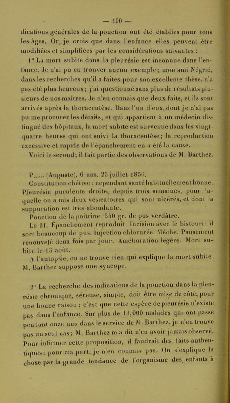 dicatious générales de la poucliou onl élé établies pour Inus les âges. Or, je crois que dans l'enfauce elles peuvenl être modifiées et simplifiées par les considérations suivantes : 1 La mort sul)ite dans la pleurésie est inconnue dans l'en- fance. Je n'ai pu en trouver aucun exemple; mon ami Négrié, dans les recherches qu'il a Faites pour son excellente thèse, n'a pas élé plus heureux ; j'ai questiouué sans plus de résultats plu- sieurs de nos maîtres, .le n'en connais que deux faits, et ils sont arrivés après la thoraceutèse. Dans l'un d'eux, dont je n'ai pas pu me procurer les détails, et qui appartient à un médecin dis- tingué des hôpitaux, la mort subite est survenue dans les viujjt- qualre heures qui ont suivi la thoraceutèse; la reproduction excessive et rapicle de l'épanchement en a été la cause. Voici le second; il fait partie des observations de M. Barthez. P (Auguste), 6 ans. 2â juillet I85(). Constitution chélive : cependant santé habituellement bonne. Pleurésie purulente droite, depuis trois semaines, poui- 'a- quelle ou a rais deux vésicaloires qui sonl ulcérés, et dont la suppuration est très abondante. Ponction de la poitrine. 350 gr. de pus verdàtre. Le 31. Épanchenient reproduit. Incision avec le bistouri; il sort beaucoup de pus. Injection chlorurée. Mèche. Pansement renouvelé deux fois par jour. Amélioration légère. Mort su- bite le laoût. A l'autopsie, ou ne trouve rien qui explique la mort subite. M. Barthez suppose une syncope. 2 La recherche des indications de la ponction dans la pleu- résie chronique, séreuse, simple, doit être mi.se de côté, pour une bonne raison ; c'est que cette espèce de pleurésie n'existe pas dans l'enfance. Sur plus de 13,000 malades qui ont passé pendant onze ans dans le service de iM. Barthez, je n'en trouve pas un seul cas; M. Barthez m'a dit n'en avoir jamais observé. Pour infirmer cette proposition, il faudrait des faits aulheu- ti(|ues; pour ma part, je n'en connai.s pas. On s'explique la chose par la grande tendance de l'organisme des. enfants à